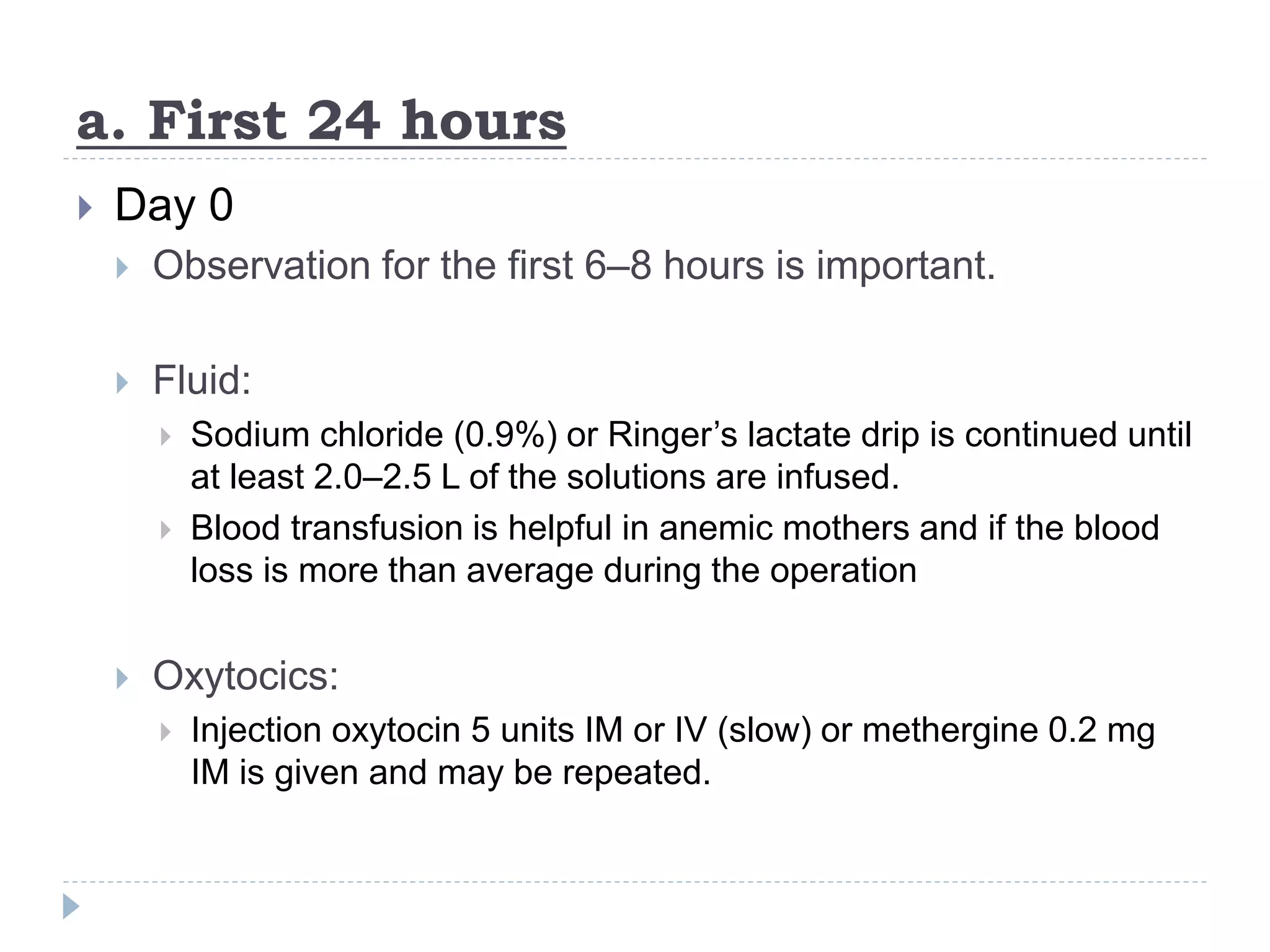 a. First 24 hours
 Day 0
 Observation for the first 6–8 hours is important.
 Fluid:
 Sodium chloride (0.9%) or Ringer’s lactate drip is continued until
at least 2.0–2.5 L of the solutions are infused.
 Blood transfusion is helpful in anemic mothers and if the blood
loss is more than average during the operation
 Oxytocics:
 Injection oxytocin 5 units IM or IV (slow) or methergine 0.2 mg
IM is given and may be repeated.
 