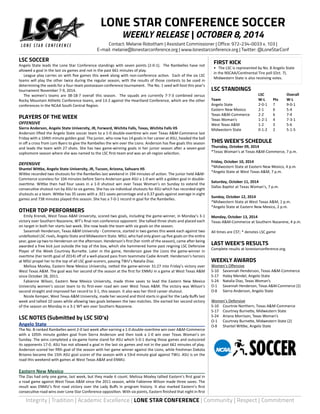 LONE STAR CONFERENCE SOCCER 
WEEKLY RELEASE | OCTOBER 8, 2014 
Contact: Melanie Robotham | Assistant Commissioner | Office: 972-234-0033 x. 103 | 
E-mail: melanie@lonestarconference.org | www.lonestarconference.org | Twitter: @LoneStarConf 
LSC SOCCER 
Angelo State leads the Lone Star Conference standings with seven points (2-0-1). The Rambelles have not 
allowed a goal in the last six games and not in the past 661 minutes of play. 
League play carries on with five games this week along with non-conference action. Each of the six LSC 
teams will play the other twice during the regular season, with the results of those contests to be used in 
determining the seeds for a four-team postseason conference tournament. The No. 1 seed will host this year’s 
tournament November 7-9, 2014. 
The women’s teams are 38-18-7 overall this season. The squads are currently 7-7-3 combined versus 
Rocky Mountain Athletic Conference teams, and 13-2 against the Heartland Conference, which are the other 
conferences in the NCAA South Central Region. 
PLAYERS OF THE WEEK 
OFFENSIVE 
Sierra Anderson, Angelo State University, JR, Forward, Wichita Falls, Texas, Wichita Falls HS 
Anderson lifted the Angelo State soccer team to a 1-0 double-overtime win over Texas A&M-Commerce last 
Friday with a 104th minute golden goal. The junior, who now has 14 goals in her career at ASU, headed the ball 
in off a cross from Loni Byers to give the Rambelles the win over the Lions. Anderson has five goals this season 
and leads the team with 27 shots. She has two game-winning goals in her junior season after a seven-goal 
sophomore season where she was named to the LSC first-team and was an all-region selection. 
DEFENSIVE 
Shantel Wittke, Angelo State University, JR, Tucson, Arizona, Sahuaro HS 
Wittke recorded two shutouts for the Rambelles last weekend in 194 minutes of action. The junior held A&M-Commerce 
scoreless for 104 minutes before Sierra Anderson gave ASU a 1-0 win with a golden goal in double-overtime. 
Wittke then had four saves in a 1-0 shutout win over Texas Woman’s on Sunday to extend the 
consecutive shutout run by ASU to six games. She has six individual shutouts for ASU which has recorded eight 
shutouts as a team. Wittke has 35 saves with a .921 saves percentage and a 0.37 goals against average in eight 
games and 738 minutes played this season. She has a 7-0-1 record in goal for the Rambelles. 
OTHER TOP PERFORMERS 
Emily Krenek, West Texas A&M University, scored two goals, including the game-winner, in Monday’s 3-1 
victory over Southern Nazarene, WT’s final non-conference opponent. She tallied three shots and placed each 
on target in both her starts last week. She now leads the team with six goals on the season. 
Savannah Henderson, Texas A&M University - Commerce, started in two games this week each against two 
undefeated LSC rivals, Angelo State and Midwestern State. MSU, who had only given up five goals on the entire 
year, gave up two to Henderson on the afternoon. Henderson’s first (her ninth of the season), came after being 
awarded a free kick just outside the top of the box, which she hammered home past reigning LSC Defensive 
Player of the Week Courtney Burnette. Later in the game, Henderson gave the Lions the game-winner in 
overtime (her tenth goal of 2014) off of a well-placed pass from teammate Cadie Annett. Henderson’s heroics 
at MSU propel her to the top of all LSC goal-scorers, passing TWU’s Natalia Diaz. 
Melissa Moxley, Eastern New Mexico University, netted the game-winner 31:27 into Friday’s victory over 
West Texas A&M. The goal was her second of the season at the first for ENMU in a game at West Texas A&M 
since October 28, 2011. 
Fabienne Wilson, Eastern New Mexico University, made three saves to lead the Eastern New Mexico 
University women’s soccer team to its first-ever road win over West Texas A&M. The victory was Wilson’s 
second straight and improved her record to 3-1, this season. It also was her third career shutout. 
Nicole Kemper, West Texas A&M University, made her second and third starts in goal for the Lady Buffs last 
week and tallied 10 saves while allowing two goals between the two matches. She earned her second victory 
of the season on Monday in a 3-1 WT win over Southern Nazarene. 
LSC NOTES (Submitted by LSC SID’s) 
Angelo State 
The No. 8-ranked Rambelles went 2-0 last week after earning a 1-0 double-overtime win over A&M-Commerce 
with a 105th minute golden goal from Sierra Anderson and then took a 1-0 win over Texas Woman’s on 
Sunday. The wins completed a six-game home stand for ASU which 5-0-1 during those games and outscored 
its opponents 17-0. ASU has not allowed a goal in the last six games and not in the past 661 minutes of play. 
Anderson scored her fifth goal of the season with her game winner against the Lions, while freshman Dakota 
Briseno became the 15th ASU goal scorer of the season with a 53rd minute goal against TWU. ASU is on the 
road this weekend with games at West Texas A&M and ENMU. 
Eastern New Mexico 
The Zias had only one game, last week, but they made it count. Melissa Moxley tallied Eastern’s first goal in 
a road game against West Texas A&M since the 2011 season, while Fabienne Wilson made three saves. The 
result was ENMU’s first road victory over the Lady Buffs in program history. It also marked Eastern’s first 
consecutive road wins over Lone Star Conference opposition. With six points, Eastern finished that night in first 
FIRST KICK 
• The LSC is represented by No. 8 Angelo State 
in the NSCAA/Continental Tire poll (Oct. 7). 
Midwestern State is also receiving votes. 
LSC STANDINGS 
LSC Overall 
Team W-L Pts W-L 
Angelo State 2-0-1 7 9-0-1 
Eastern New Mexico 2-1 6 5-4 
Texas A&M-Commerce 2-2 6 7-4 
Texas Woman’s 1-2-1 4 7-3-1 
West Texas A&M 1-2 3 5-6 
Midwestern State 0-1-2 2 5-1-5 
THIS WEEK’S SCHEDULE 
Thursday, October 09, 2014 
*Texas Woman’s at Texas A&M-Commerce, 7 p.m. 
Friday, October 10, 2014 
*Midwestern State at Eastern New Mexico, 4 p.m. 
*Angelo State at West Texas A&M, 7 p.m. 
Saturday, October 11, 2014 
Dallas Baptist at Texas Woman’s, 7 p.m. 
Sunday, October 12, 2014 
*Midwestern State at West Texas A&M, 1 p.m. 
*Angelo State at Eastern New Mexico, 2 p.m. 
Monday, October 13, 2014 
Texas A&M-Commerce at Southern Nazarene, 4 p.m. 
All times are CST; * denotes LSC game 
LAST WEEK’S RESULTS 
Complete results at lonestarconference.org. 
WEEKLY AWARDS 
Women’s Offensive 
S-10 Savannah Henderson, Texas A&M-Commerce 
S-17 Haley Mendel, Angelo State 
S-24 Natalia Diaz, Texas Woman’s 
O-1 Savannah Henderson, Texas A&M-Commerce (2) 
O-8 Sierra Anderson, Angelo State 
Women’s Defensive 
S-10 Courtnie Northern, Texas A&M-Commerce 
S-17 Courtney Burnette, Midwestern State 
S-24 Ariana Morrison, Texas Woman’s 
O-1 Courtney Burnette, Midwestern State (2) 
O-8 Shantel Wittke, Angelo State 
Integrity | Tradition | Academic Excellence | LONE STAR CONFERENCE | Community | Respect | Commitment 
 