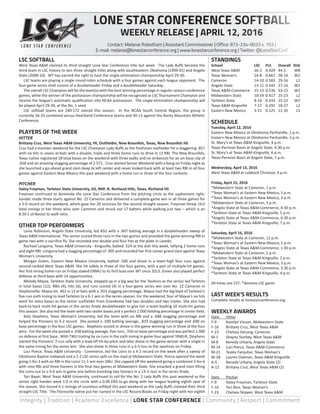 Integrity | Tradition | Academic Excellence | LONE STAR CONFERENCE | Community | Respect | Commitment
LSC SOFTBALL
West Texas A&M claimed its third straight Lone Star Conference title last week. The Lady Buffs became the
third team in LSC history to win three straight titles along with Southeastern Oklahoma (1999-01) and Angelo
State (2008-10). WT has earned the right to host the single-elimination championship April 29-30.
	 LSC teams are playing a single round-robin schedule with a four games against each league opponent. The
four-game series shall consist of a doubleheader Friday and a doubleheader Saturday.
	 The overall LSC Champion will be the team(s) with the best winning percentage in regular-season conference
games, while the winner of the postseason championship will be recognized as LSC Tournament Champion and
receive the league’s automatic qualification into NCAA postseason. The single-elimination championship will
be played April 29-30, at the No. 1 seed.
	 LSC softball teams are 240-172 overall this season. In the NCAA South Central Region, the group is
currently 56-33 combined versus Heartland Conference teams and 30-13 against the Rocky Mountain Athletic
Conference.
PLAYERS OF THE WEEK
HITTER
Brittany Cruz, West Texas A&M University, FR, Outfielder, New Braunfels, Texas, New Braunfels HS
Cruz had a monster weekend for the LSC Champion Lady Buffs as the freshman outfielder hit a staggering .857
with six hits in seven at-bats with a double, triple and three home runs to drive in 12 RBI. The New Braunfels,
Texas native registered 18 total bases on the weekend with three walks and no strikeouts for an on-base clip of
.818 and an amazing slugging percentage of 2.571. Cruz started Senior Weekend with a bang on Friday night as
she launched a go-ahead grand slam deep to left center and never looked back with at least two RBI in all four
games against Eastern New Mexico this past weekend with a home run in three of the four contests.
PITCHER
Haley Freyman, Tarleton State University, SO, RHP, N. Richland Hills, Texas, Richland HS
Freyman continued to dominate the Lone Star Conference from the pitching circle as the sophomore right-
hander made three starts against No. 22 Cameron and delivered a complete-game win in all three games for
a 3-0 record on the weekend, which gave her 20 victories for the second straight season. Freyman threw 19.0
total innings in her three wins over Cameron and struck out 17 batters while walking just two – which is an
8.50:1 strikeout to walk ratio.
OTHER TOP PERFORMERS
	 Lanie Robinson, Angelo State University, led ASU with a .667 batting average in a doubleheader sweep of
Texas A&M International. The senior scored three runs in the two games and provided the game winning RBI in
game two with a sacrifice fly. She recorded one double and four hits at the plate in Laredo.
	 Rachael Longoria, Texas A&M University - Kingsville, batted .524 at the dish this week, tallying 2 home runs
and eight RBI. Longoria had a slugging percentage of .905 and recorded her first career grand slam against Texas
Woman’s University.
	 Morgan Green, Eastern New Mexico University, batted .500 and drove in a team-high four runs against
second-ranked West Texas A&M. She hit safely in three of the four games, with a pair of multiple-hit games.
Her first inning home run on Friday staked ENMU to its first lead over WT since 2013. Green also played perfect
defense at third base with 14 opportunities.
	 Melody Mayse, Tarleton State University, stepped up in a big way for the TexAnns as the senior led Tarleton
in total bases (12), RBIs (4), hits (6), and runs scored (4) in a four-game series win over No. 22 Cameron in
Stephenville. Mayse hit .462 in 13 at bats with a .923 slugging percentage. Mayse had the big blast of Tarleton’s
five-run sixth inning to lead Tarleton to a 6-1 win in the series opener. For the weekend, four of Mayse’s six hits
went for extra bases as the senior outfielder from Grandview had two doubles and two triples. She also had
back-to-back multi-hit games in the series finale doubleheader to give her a team-leading 18 multi-hit games
this season. She also led the team with two stolen bases and a perfect 1.000 fielding percentage in center field.
	 Katy Stephens, Texas Woman’s University, led the team with six RBI and a .688 slugging percentage and
helped the Pioneers to 4-2 record. She posted a .500 batting average, .833 slugging percentage and .600 on
base percentage in the four LSC games. Stephens scored or drove in the game-winning run in three of the four
wins. For the week she posted a .438 batting average, five runs, .550 on base percentage and was perfect 1.000
on defense at first base. With TWU trailing by six runs in the sixth inning in game-four against TAMUK, Stephens
started the Pioneers’ 7-run rally with a lead-off hit-by-pitch and later drove in the game-winner with a single in
the same inning for the series win. She also drove in three runs in a 6-5 loss to the Javelinas on Friday.
	 Luci Ponce, Texas A&M University - Commerce, led the Lions to a 4-2 record on the week after a sweep of
Oklahoma Baptist midweek and a 2-2 LSC series spilt on the road at Midwestern State. Ponce opened the week
going 2-for-3 with an RBI in the Lions 11-1 win over OBU. She capped off the weekend going a combined 3-for-6
with nine RBI and three homers in the final two games at Midwestern State. She smacked a grand slam lifting
the Lions out to a 9-6 win in game one before knocking two homers in a 13-3 rout in the series finale.
	 Tori Bayer, West Texas A&M University, continued to roll for the No. 2 Lady Buffs this past weekend as the
senior right hander went 1-0 in the circle with a 0.00 ERA to go along with her league leading eighth save of
the season. She tossed 6.1 innings of scoreless softball this past weekend as the Lady Buffs claimed their third
straight LSC Title. The Floresville native put her named in the LSC Record Books on Friday night with her eighth
STANDINGS
School	 LSC	 Pct.	 Overall	Strk
West Texas A&M 	 26-2	 0.929	 44-2	 W8
Texas Woman’s 	 16-8	 0.667	 28-16	 W2
Cameron 	 14-10	 0.583	 29-16	 L2
Angelo State 	 13-11	 0.542	 27-16	 W2
Texas A&M-Commerce 	 15-13	 0.536	 33-15	 W2
Midwestern State 	 10-14	 0.417	 25-23	 L2
Tarleton State 	 8-16	 0.333	 25-22	 W2
Texas A&M-Kingsville 	 7-17	 0.292	 18-27	 L2
Eastern New Mexico 	 3-21	 0.125	 11-35	 L5
SCHEDULE
Tuesday, April 12, 2016
Eastern New Mexico at Oklahoma Panhandle, 1 p.m.
Eastern New Mexico at Oklahoma Panhandle, 3 p.m.
St. Mary’s at Texas A&M-Kingsville, 4 p.m.
Texas-Permian Basin at Angelo State, 4:30 p.m.
St. Mary’s at Texas A&M-Kingsville, 6 p.m.
Texas-Permian Basin at Angelo State, 7 p.m.
Wednesday, April 13, 2016
West Texas A&M at Lubbock Christian, 4 p.m.
Friday, April 15, 2016
*Midwestern State at Cameron, 1 p.m.
*Texas Woman’s at Eastern New Mexico, 1 p.m.
*Texas Woman’s at Eastern New Mexico, 3 p.m.
*Midwestern State at Cameron, 3 p.m.
*Angelo State at Texas A&M-Commerce, 4:30 p.m.
*Tarleton State at Texas A&M-Kingsville, 5 p.m.
*Angelo State at Texas A&M-Commerce, 6:30 p.m.
*Tarleton State at Texas A&M-Kingsville, 7 p.m.
Saturday, April 16, 2016
*Midwestern State at Cameron, 12 p.m.
*Texas Woman’s at Eastern New Mexico, 1 p.m.
*Angelo State at Texas A&M-Commerce, 1:30 p.m.
*Midwestern State at Cameron, 2 p.m.
*Tarleton State at Texas A&M-Kingsville, 2 p.m.
*Texas Woman’s at Eastern New Mexico, 3 p.m.
*Angelo State at Texas A&M-Commerce, 3:30 p.m.
*Tarleton State at Texas A&M-Kingsville, 4 p.m.
All times are CST; *denotes LSC game
LAST WEEK’S RESULTS
Complete results at lonestarconference.org.
WEEKLY AWARDS
Date	 Hitter
F-9	 Katelyn Vinson, Midwestern State
F-16	 Brittany Cruz, West Texas A&M
F-23	 Chelsea DeLong, Cameron
M-1	 Shayne Starkey, West Texas A&M
M-8	 Kenedy Urbany, Angelo State
M-14	 Luci Ponce, Texas A&M-Commerce
M-21	 Tealey Farquhar, Texas Woman’s
M-28	 Lauren Oatman, Texas A&M-Kingsville
A-5	 Kenedy Urbany, Angelo State (2)
A-12	 Brittany Cruz, West Texas A&M (2)
Date	Pitcher
F-9	 Haley Freyman, Tarleton State
F-16	 Tori Bice, Texas Woman’s
F-23	 Chelsea Skipper, West Texas A&M
LONE STAR CONFERENCE SOFTBALL
WEEKLY RELEASE | APRIL 12, 2016
Contact: Melanie Robotham | Assistant Commissioner | Office: 972-234-0033 x. 103 |
E-mail: melanie@lonestarconference.org | www.lonestarconference.org | Twitter: @LoneStarConf
 