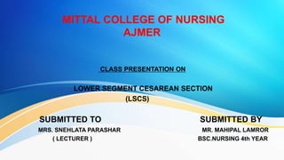 MITTAL COLLEGE OF NURSING
AJMER
CLASS PRESENTATION ON
LOWER SEGMENT CESAREAN SECTION
(LSCS)
SUBMITTED TO SUBMITTED BY
MRS. SNEHLATA PARASHAR MR. MAHIPAL LAMROR
( LECTURER ) BSC.NURSING 4th YEAR
 
