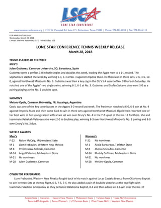 Angelo State | Cameron | Eastern New Mexico | Midwestern State | Tarleton State | Texas A&M-Commerce
Texas A&M-Kingsville | Texas Woman’s | UT Permian Basin | West Texas A&M | Western New Mexico
www.lonestarconference.org | 1221 W. Campbell Rd. Suite 171, Richardson, Texas 75080 | Phone: 972-234-0033 | Fax: 972-234-4110
FOR IMMEDIATE RELEASE
Wednesday, March 28, 2018
Contact: Melanie Robotham, (972) 234-0033 Ext. 103
LONE STAR CONFERENCE TENNIS WEEKLY RELEASE
March 28, 2018
TENNIS PLAYERS OF THE WEEK
MEN’S
Julen Gutierrez, Cameron University, SO, Barcelona, Spain
Gutierrez went a perfect 3-0 in both singles and doubles this week, leading the Aggie men to a 2-1 record. The
sophomore started the week by winning 6-3, 6-3 at No. 3 against Emporia State. He then won in three sets, 7-6, 3-6, 10-
0, against Northwest Missouri's No. 3. Gutierrez was then a key cog in the CU's 5-4 upset of No. 9 Drury on Saturday. He
notched one of the Aggies' two singles wins, winning 6-1, 6-1 at No. 3. Gutierrez and Stefan Svicevic also went 3-0 as a
pairing playing at the No. 2 doubles spot.
WOMEN’S
Melany Opolz, Cameron University, FR, Ituzaingo, Argentina
Opolz was one of the key contributors in the Aggies 3-0 record last week. The freshman notched a 6-0, 6-3 win at No. 4
against Emporia State and then came back to win in three sets against Northwest Missouri. Opolz then recorded one of
her best wins of her young career with a two set win over Drury's No. 4 in the 7-2 upset of the No. 12 Panthers. She and
teammate Rebekah Velasova also went 2-0 in doubles play, winning 8-3 over Northwest Missouri's No. 3 pairing and 8-0
over Drury's No. 3 duo.
WEEKLY AWARDS
Men’s
F-22 Nolan McCaig, Midwestern State
M-1 Liam Fraboulet, Western New Mexico
M-8 Przemyslaw Zielinski, Cameron
M-14 Angel Palacios, Midwestern State
M-21 No nominees
M-28 Julen Gutierrez, Cameron
Women’s
F-22 No nominees
M-1 Alicia Barbaroux, Tarleton State
M-8 Zhenia Shviadok, Cameron
M-14 Maddy Coffman, Midwestern State
M-21 No nominees
M-28 Melany Opolz, Cameron
OTHER TOP PERFORMERS
Liam Fraboulet, Western New Mexico fought back in his match against Lucas Castelo Branco from Oklahoma Baptist
to win in three sets at the top flight, 6-7, 7-5, 7-5. He also added a pair of doubles victories at the top flight with
teammate Vladimir Gnilozubov as they defeated Oklahoma Baptist, 8-4 and then added an 8-6 win over the No. 37
 