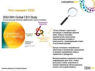Что говорят CEO

2010 IBM Global CEO Study
Быстро растущие компании зарабатывают тремя способами...
                                            Инновации и
                                             Лидерство



                                                            “Стать ближе к заказчику”
                                                            основная и наиболее важная
                             Быстрота
                              работы                        тема. Новые способы
                                           Переосмысление
                                                            привлечения заказчиков,
                                              Работы с      повышающие интерес и
                                             Заказчиками    лояльность, генерирующие спрос
                                                            и источники дохода

                                                            Лучше понимать потребности
                                                            заказчика и включение заказчиков
                                                            в процесс разработки новых
                                                            сервисов и продуктов

                                                            Использование огромного потока
                                                            информации для того, чтобы
                                                            услышать голос заказчика и,
                                                            отсеяв огромный объем данных,
                                                            понять его и действовать.
 