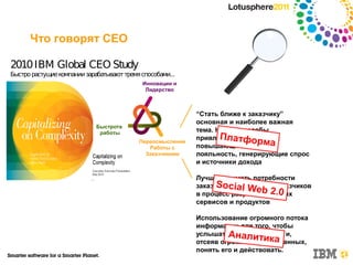 Что говорят CEO

2010 IBM Global CEO Study
Быстро растущие компании зарабатывают тремя способами...
                                            Инновации и
                                             Лидерство



                                                            “Стать ближе к заказчику”
                                                            основная и наиболее важная
                             Быстрота
                              работы                        тема. Новые способы
                                                                   Платфор
                                                            привлечения заказчиков,
                                           Переосмысление
                                              Работы с      повышающие интереса
                                                                               ми
                                             Заказчиками    лояльность, генерирующие спрос
                                                            и источники дохода

                                                            Лучше понимать потребности
                                                                  So и al We
                                                            заказчикаciвключение заказчиков
                                                                              b новых
                                                            в процесс разработки 2.0
                                                            сервисов и продуктов

                                                            Использование огромного потока
                                                            информации для того, чтобы
                                                            услышатьАналзаказчика и,
                                                                      голос
                                                                            итика
                                                            отсеяв огромный объем данных,
                                                            понять его и действовать.
 