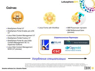 Сейчас

             IBM
          WebSphere®
            Portal




■   WebSphere Portal V7
                                                       ■   Lotus Forms with Workflow                                     ■   IBM Розничная торговля
■   WebSphere Portal Enable для zOS
                                                                                                                         ■   IBM Мобильный Банк
    V7                                                                                                                       (preview)
■   Lotus Web Content Management V7
■   WebSphere Portlet Factory V7                                                             Стратегические Партнеры
■   WebSphere Portal & Lotus Web
    Content Management V6.1.5
    Hypervisor Editions
■   Lotus Web Content Management
    NOW (V7 preview)




                                         Углубление специализации
                          The information on the new product is intended to outline our general product direction and it should not be relied on in making a purchasing
                          decision. The information on the new product is for informational purposes only and may not be incorporated into any contract. The information on
                          the new product is not a commitment, promise, or legal obligation to deliver any material, code or functionality. The development, release, and
                          timing of any features or functionality described for our products remains at our sole discretion.
 
