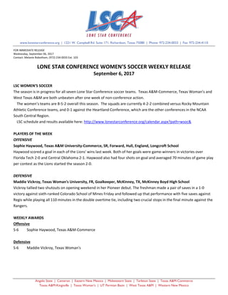 Angelo State | Cameron | Eastern New Mexico | Midwestern State | Tarleton State | Texas A&M-Commerce
Texas A&M-Kingsville | Texas Woman’s | UT Permian Basin | West Texas A&M | Western New Mexico
www.lonestarconference.org | 1221 W. Campbell Rd. Suite 171, Richardson, Texas 75080 | Phone: 972-234-0033 | Fax: 972-234-4110
FOR IMMEDIATE RELEASE
Wednesday, September 06, 2017
Contact: Melanie Robotham, (972) 234-0033 Ext. 103
LONE STAR CONFERENCE WOMEN’S SOCCER WEEKLY RELEASE
September 6, 2017
LSC WOMEN’S SOCCER
The season is in progress for all seven Lone Star Conference soccer teams. Texas A&M-Commerce, Texas Woman’s and
West Texas A&M are both unbeaten after one week of non-conference action.
The women’s teams are 8-5-2 overall this season. The squads are currently 4-2-2 combined versus Rocky Mountain
Athletic Conference teams, and 0-1 against the Heartland Conference, which are the other conferences in the NCAA
South Central Region.
LSC schedule and results available here: http://www.lonestarconference.org/calendar.aspx?path=wsoc&
PLAYERS OF THE WEEK
OFFENSIVE
Sophie Haywood, Texas A&M University-Commerce, SR, Forward, Hull, England, Longcroft School
Haywood scored a goal in each of the Lions' wins last week. Both of her goals were game-winners in victories over
Florida Tech 2-0 and Central Oklahoma 2-1. Haywood also had four shots on goal and averaged 70 minutes of game play
per contest as the Lions started the season 2-0.
DEFENSIVE
Maddie Vickroy, Texas Woman's University, FR, Goalkeeper, McKinney, TX, McKinney Boyd High School
Vickroy tallied two shutouts on opening weekend in her Pioneer debut. The freshman made a pair of saves in a 1-0
victory against sixth-ranked Colorado School of Mines Friday and followed up that performance with five saves against
Regis while playing all 110 minutes in the double overtime tie, including two crucial stops in the final minute against the
Rangers.
WEEKLY AWARDS
Offensive
S-6 Sophie Haywood, Texas A&M-Commerce
Defensive
S-6 Maddie Vickroy, Texas Woman's
 