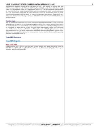 LONE STAR CONFERENCE CROSS COUNTRY WEEKLY RELEASE	 2
Integrity | Tradition | Academic Excellence | LONE STAR CONFERENCE | Community | Respect | Commitment
Incarnate Word Invitational Saturday at Live Oak (Texas) City Park... MSU amassed 40 points to beat Texas
A&M International (56), Our Lady of the Lake (57), Trinity (Texas) (128), Concordia (Texas) (145), Austin College
(Texas) (161), Southwestern (Texas) (167) and Schreiner (Texas) (231)... The Mustangs broke with season best
6K times from freshman Bridget Reilly (22:39.00), junior Leticia Shaban (22:54.00), junior Brandi Hobson
(23:12.00), freshman Sara Smith (23:31.00), senior Maira Salinas (23:43.00), senior Brittany Adams (23:44.00),
freshman Michelle Rieves (23:54.00), junior Tia Streeter (24:24.00) and junior Jasmine Stokes (25:24.00)...
Midwestern also claimed fourth using a split squad at the Midwestern State Invitational led by Stokes, who
paced a 26:08.00...
Tarleton State	
Both the Tarleton men and women cross country teams dominated the Angelo State Blue & Gold Classic today
by each winning the meet and the men’s team achieving a rare perfect score. The men had five runners finish in
the top five in the 8K course to claim the 15 points – the lowest possible score – with Thorne Pettigrew winning
his first meet of the season. It is the first time in Tarleton history to accomplish a perfect score. The women
won with 28 points and had runners finish in three of the top four spots with Aly Coughlin winning her second
meet of the season. This is the second straight season that the men won the Angelo State Blue and Gold Classic.
Tarleton cross country will look to carry the momentum over into the Lone Star Conference Championships
when they host the meet on Oct. 26.
Texas A&M-Commerce	
Texas A&M-Kingsville	
West Texas A&M	
The Buffs finished 16th at the Fort Hays State Open this past weekend. Reid Splawn was the top finisher for
WT in 89th place (27:02.3). The Lady Buffs finished sixth at the New Mexico Junior College Open. Sierra Spinler
finished in 14th (20:25.59) to lead WT.
 