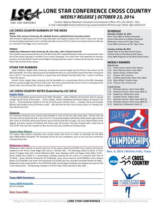 LONE STAR CONFERENCE CROSS COUNTRY 
WEEKLY RELEASE | OCTOBER 23, 2014 
Contact: Melanie Robotham | Assistant Commissioner | Office: 972-234-0033 x. 103 | 
E-mail: melanie@lonestarconference.org | www.lonestarconference.org | Twitter: @LoneStarConf 
SCHEDULE 
Saturday, October 25, 2014 
West Texas A&M at Buffalo Stampede 
Eastern New Mexico at Buffalo Stampede 
Midwestern State at ECU Tiger Chase 
Texas A&M-Commerce at ECU Tiger Chase 
Tuesday, October 28, 2014 
Angelo State at ASU Blue & Gold Classic 
Tarleton State at ASU Blue & Gold Classic 
Texas A&M-Kingsville at ASU Blue & Gold Classic 
WEEKLY AWARDS 
Male Runner 
S-11 Jacob Lozano, Eastern New Mexico 
S-18 Brett Villarreal, West Texas A&M 
S-25 Peyton Heinig, Tarleton State 
O-1 Thomas Toth, Cameron 
O-9 Geoffrey Kipchumba, West Texas A&M 
O-16 Dylan Willett, Tarleton State 
O-23 Thomas Toth, Cameron (2) 
Female Runner 
S-11 Michaela Johnson, West Texas A&M 
S-18 Michaela Johnson, West Texas A&M (2) 
S-25 Gabby Ruiz, Midwestern State 
O-1 Candida Chairez, Angelo State 
O-9 Michaela Johnson, West Texas A&M (3) 
O-16 Michaela Johnson, West Texas A&M (4) 
O-23 Gabby Ruiz, Midwestern State (2) 
CROSS COUNTRY 
Nov. 8, 2014 |Wichita Falls, Texas 
LSC CROSS COUNTRY RUNNERS OF THE WEEK 
MALE 
Thomas Toth, Cameron University, SR, Lakefield, Ontario, Lakefield District Secondary School 
Toth finished in eighth place at the Fort Hays State Open and helped CU place ninth in the 17 team race. He was 
the fourth highest attached runner in the 8k meet with a time of 23:57.0, which is his fastest time for an 8K race 
as a member of the Aggie cross country team. 
FEMALE 
Gabby Ruiz, Midwestern State University, SR, Tulsa, Okla., Allen CC/East Central HS 
Ruiz clocked a personal best 6K time of 22:20.00 to lead 15th-ranked Midwestern State to its second team meet 
win of the season Saturday in the MSU Cross Country Stampede. The senior from Tulsa bettered her previous 
top time ran at the NCAA II South Central Region Championship last season in Denver by 34 seconds. It was her 
fourth Top 10 finish of the season. 
OTHER TOP RUNNERS 
Dylan Littlejohn, Angelo State University, recorded his second-straight top five finish of the season at the 
MSU Stampede. The senior placed second and helped the Rams to a second place team finish after crossing the 
line in 26:51.2. The second place finish is a season best and Littlejohn has been ASU’s No. 1 runner in all three 
meets this season. 
Annifer Flores, Angelo State University, led the Rambelles to a second place finish at the MSU Stampede 
with her second straight top 10 finish of the year. The senior covered the 6k course in 22:52.1 and placed sixth 
overall. She is one of three ASU runners to place in the top 10. 
LSC CROSS COUNTRY NOTES (Submitted by LSC SID’s) 
Angelo State 
The Rams & Rambelles placed second at the MSU Stampede ... Dylan Littlejohn led the Rams with his second 
straight top five finish of the season ... Tomas Callejas, Graham Hazlewood and Austin Watson all placed in the 
top 10 ... Three Rambelles finished in the top 10 led by senior Annifer Flores ... Candida Chairez and Chavelle 
Moreno each picked up top 10 finishes as well ... ASU will host the ASU Cross Country Classic on Tuesday, Oct. 
28 at Red Arroyo Park. 
Cameron 
The Cameron University cross country team finished in ninth at the Fort Hays State Open. Thomas Toth led 
the team with his fastest 8K with a time of 23:57.70 and placed eighth individually. Methuselah Lagat finished 
with a time of 25:04.40, while Pascal Painter was just 49 seconds back of Lagat. Loic Soria, Stevel Orwell, Grant 
Wignall, and Henri Hansert all finished with times under 28 minutes. The team finished with a total time of 
2:07:13.90. They will next compete on Nov. 8 at the Lone Star Conference Championships. 
Eastern New Mexico 
The Eastern New Mexico University cross country teams will return to action on Saturday, for the West 
Texas A&M Buffalo Stampede. The Stampede will be the last competition, prior to the Lone Star Conference 
Championship meet. 
Midwestern State 
Midwestern State claimed its second meet win of the season taking the 6K MSU Cross Country Carnival last 
weekend at the former Hawk Ridge Golf Course in Wichita Falls... The Mustangs tallied 33 points to finish 
ahead of Angelo State (62), Central Oklahoma (83), Texas Wesleyan (107) and Rogers State (Okla.) (122)... 
Senior Gabby Ruiz rolled to a second-place showing covering the 6K course in a personal best time of 
22:20.00... Senior Michelle Krezonoski (22:33.80/3rd), senior Emma Ramirez (23:05.80/8th), junior Brittany 
Adams (23:10.60/9th) and senior Kim Krezonoski (23:29.60/11th) also recorded countable finishes for MSU... 
Midwestern State remained 4th in the USTFCCCA South Central Region Rankings, but dropped one spot to 15th 
in the national poll... The Mustangs compete in the ECU Tiger Chase Saturday in Ada, Okla... 
Tarleton State 
Texas A&M-Commerce 
Texas A&M-Kingsville 
Did not compete. 
West Texas A&M 
Integrity | Tradition | Academic Excellence | LONE STAR CONFERENCE | Community | Respect | Commitment 
