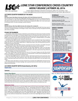 LONE STAR CONFERENCE CROSS COUNTRY 
WEEKLY RELEASE | OCTOBER 30, 2014 
Contact: Melanie Robotham | Assistant Commissioner | Office: 972-234-0033 x. 103 | 
E-mail: melanie@lonestarconference.org | www.lonestarconference.org | Twitter: @LoneStarConf 
SCHEDULE 
Saturday, November 8, 2014 
LSC Championships, Wichita Falls, Texas 
Saturday, November 22, 2014 
NCAA South Central Regional, Denver, Colo. 
Saturday, December 6, 2014 
Division II National Championships, Louisville, Ky. 
WEEKLY AWARDS 
Male Runner 
S-11 Jacob Lozano, Eastern New Mexico 
S-18 Brett Villarreal, West Texas A&M 
S-25 Peyton Heinig, Tarleton State 
O-1 Thomas Toth, Cameron 
O-9 Geoffrey Kipchumba, West Texas A&M 
O-16 Dylan Willett, Tarleton State 
O-23 Thomas Toth, Cameron (2) 
O-30 Kevin Roa, Eastern New Mexico 
Female Runner 
S-11 Michaela Johnson, West Texas A&M 
S-18 Michaela Johnson, West Texas A&M (2) 
S-25 Gabby Ruiz, Midwestern State 
O-1 Candida Chairez, Angelo State 
O-9 Michaela Johnson, West Texas A&M (3) 
O-16 Michaela Johnson, West Texas A&M (4) 
O-23 Gabby Ruiz, Midwestern State (2) 
O-30 Michaela Johnson, West Texas A&M (5) 
CROSS COUNTRY 
Nov. 8, 2014 |Wichita Falls, Texas 
LSC CROSS COUNTRY RUNNERS OF THE WEEK 
MALE 
Kevin Roa, Eastern New Mexico University, SR, Salinas, Calif., North Monterey County HS 
Roa’s first-place finish at the West Texas A&M Buffalo Stampede marked the first time a Greyhound had won a 
meet since October 15, 2013, when Kaspars Briska won the ENMU/WT dual meet. It also marked the first for 
Roa, when he crossed the finish line at 26:03. His performance propelled the ENMU men’s cross country team 
to a first-place finish in the team standings, by almost 30 points. 
FEMALE 
Michaela Johnson, West Texas A&M University, SR, Carlsbad, N.M., Carlsbad HS 
Johnson earned her second win of the season as she placed first overall in the Lady Buffs’ final home meet of 
the season, the Buffalo Stampede, at The Range in Canyon, Texas on Saturday morning. She topped the 6K field 
with a time of 22:39.00. 
OTHER TOP RUNNERS 
Dylan Willett, Tarleton State University, collected his second individual win of the season Tuesday at the ASU 
Blue & Gold Classic in San Angelo, TX. The junior helped his team to a first-place finish with his time of 26:17.37 
in the 8K. This is the first time under Pat Ponder that the Texans have won three consecutive meets. This is 
Willett’s second win this season and his third top-three finish. His win was in comeback fashion, as he worked 
his way back to the front after his shoe come off to start the race. 
Luis Romero, Texas A&M University - Commerce, led all Lions runners in the 8k ECU Tiger Chase Invitational 
held in Ada, Oklahoma this weekend, finishing third overall with a time of 26:46. Romero’s strong finish helped 
propel the Lions to a second place overall finish in a field of four teams, and is the third time this year he’s 
finished first among his teammates. 
Matthew Schleder, West Texas A&M University, crossed the line first for the Buffs in the Buffalo Stampede 
(8K) at The Range in Canyon, Texas on Saturday. He placed 28th overall with a time of 29:05.00. 
Michelle Krezonoski, Midwestern State University, led 16th-ranked Midwestern State to its third team 
meet win of the season by claiming third at the East Central (Okla.) Tiger Chase. The senior from Thunder Bay, 
Ontario covered the 5K course at the Pontotoc Technology Center in 19:11.00. It was her fourth Top 10 finish of 
the season including a trio of top three placements. 
Tylo Farrar, Tarleton State University, earned her first win of the season Tuesday at the ASU Blue & Gold 
Classic in San Angelo, TX. The junior from Spearman set a personal best in the 6K (23:01.53) helping her team 
to a fourth consecutive top-three finish claiming second. 
Terra Truitt, Texas A&M University - Commerce, made her 2014 debut by finishing ninth overall with a time 
of 19:48 in the 5K ECU Tiger Chase Invitational, held in Ada, Okla, after battling injury for the first half of the 
season. Truitt was the top-runner for the Lions in 2013, and looks to be back to form in her first action of the 
season. 
Beth Blind, Eastern New Mexico University, finished third at the West Texas A&M Buffalo Stampede led the 
Zias to a first-place finish in the team standings. She crossed the finish line at the 23:02 mark, seven seconds 
ahead of the next finisher. 
LSC CROSS COUNTRY NOTES (Submitted by LSC SID’s) 
Angelo State 
Cameron 
Eastern New Mexico 
The Eastern New Mexico University cross country teams both registered first-place performances at the West 
Texas A&M Buffalo Stampede, last weekend. The Greyhounds were led by Kevin Roa’s first-place performance 
dominated competition with a score of 34 points. Roa’s first-place finish marked the first time a Greyhound had 
won a meet since October 15, 2013, when Kaspars Briska won the ENMU/WT dual meet. It also marked the first 
for Roa, when he crossed the finish line at 26:03. The Zias also dominated with a score of 39 points and were 
led by Beth Blind’s third-place finish at 22:37. She paced four ENMU runners in the top ten. The ENMU cross 
country teams will return to action on November 8, for the Lone Star Conference Championship meet. 
Midwestern State 
Midwestern State remained at No. 4 in the final regular season USTFCCCA South Central Region rankings, but 
dropped one spot to No. 16 in the NCAA Division II Top 25... The Mustangs claimed their third team meet win 
of the season Saturday at the 5K East Central (Okla.) Tiger Chase with 36 total points to outdistance ECU (66 
points)... Senior Michelle Krezonoski finished third overall with a time of 19:11.00 to lead the Mustangs... 
Senior Gabby Ruiz (19:12.00/4th), junior Ana Lopez (19:49.00/10th), senior Cara Mack (19:53.00/11th) and 
senior Kim Krezonoski (20:04.00/13th) turned in countable times for MSU... Midwestern State plays host to 
the Lone Star Conference Championship on Saturday, Nov. 8 at the former Hawk Ridge Golf Course in Wichita 
Falls... 
Integrity | Tradition | Academic Excellence | LONE STAR CONFERENCE | Community | Respect | Commitment 
 