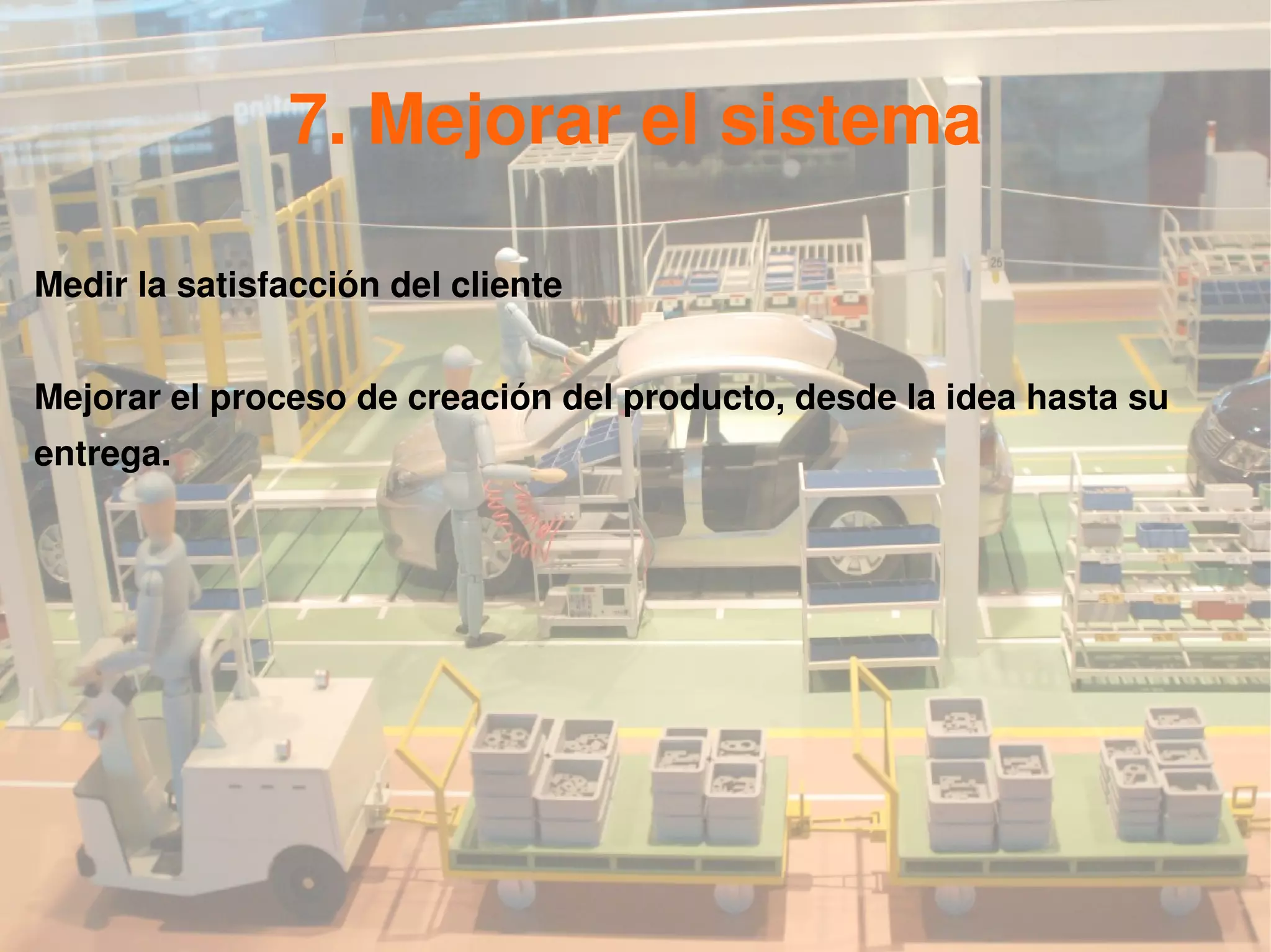 7. Mejorar el sistema

Medir la satisfacción del cliente


Mejorar el proceso de creación del producto, desde la idea hasta su
entrega.
 