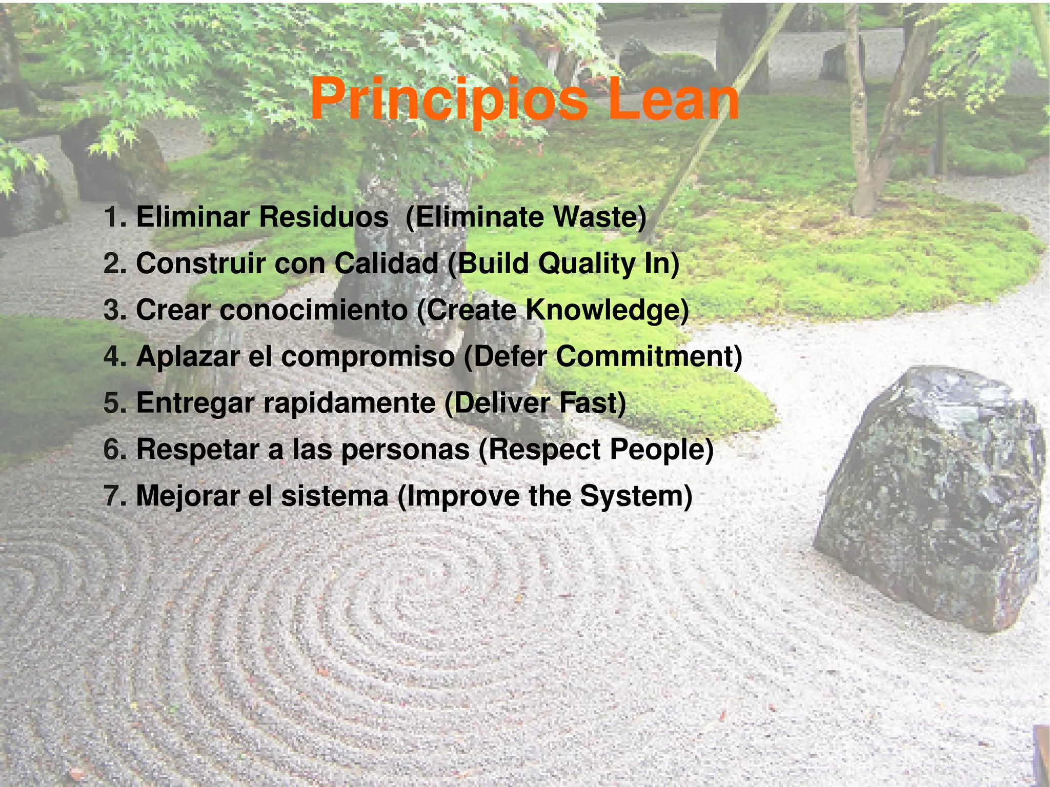 Principios Lean
1. Eliminar Residuos (Eliminate Waste)
2. Construir con Calidad (Build Quality In)
3. Crear conocimiento (Create Knowledge)
4. Aplazar el compromiso (Defer Commitment)
5. Entregar rapidamente (Deliver Fast)
6. Respetar a las personas (Respect People)
7. Mejorar el sistema (Improve the System)
 