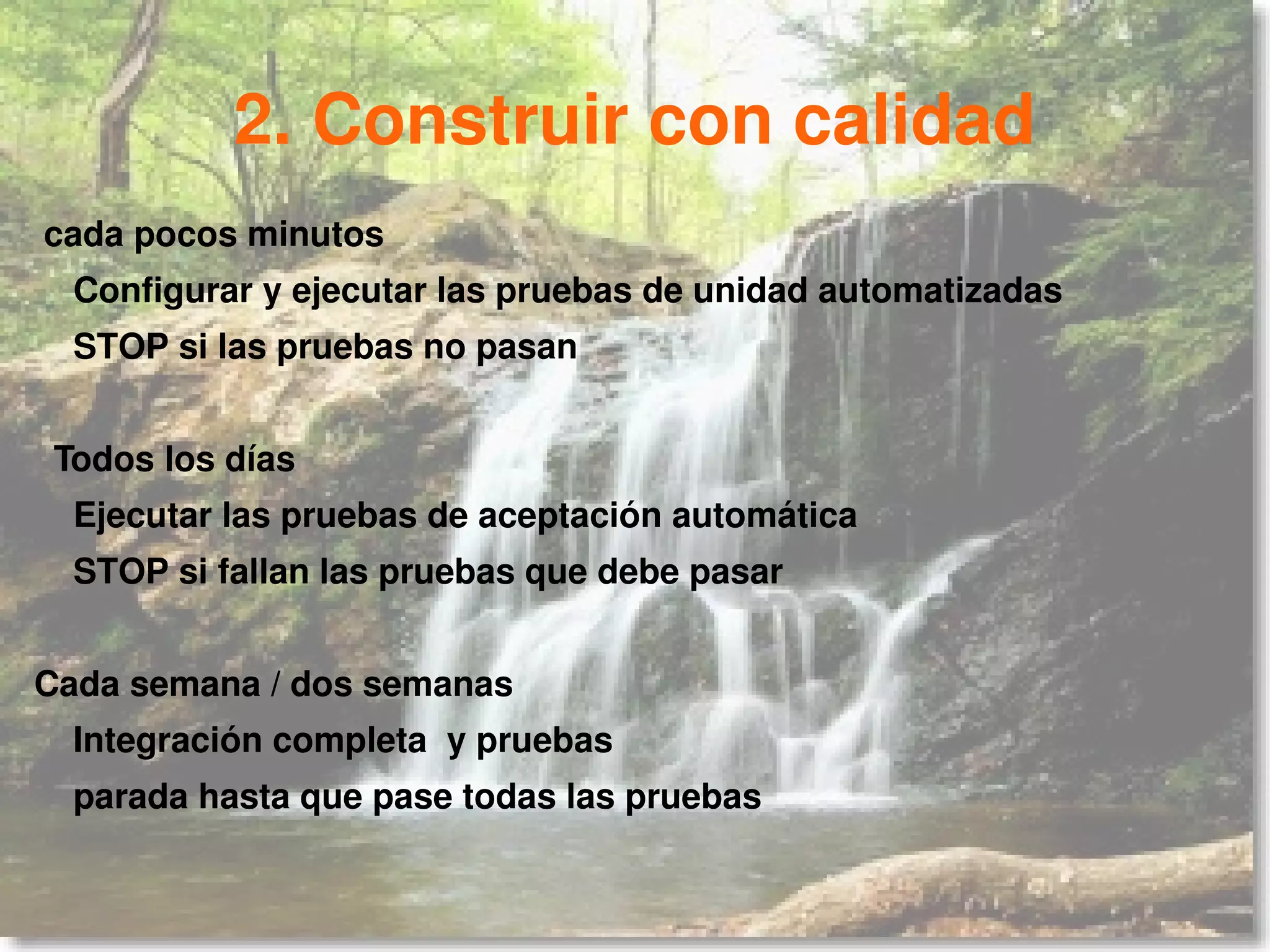 2. Construir con calidad
cada pocos minutos
  Configurar y ejecutar las pruebas de unidad automatizadas
  STOP si las pruebas no pasan


 Todos los días
  Ejecutar las pruebas de aceptación automática
  STOP si fallan las pruebas que debe pasar


Cada semana / dos semanas
  Integración completa y pruebas
  parada hasta que pase todas las pruebas
 
