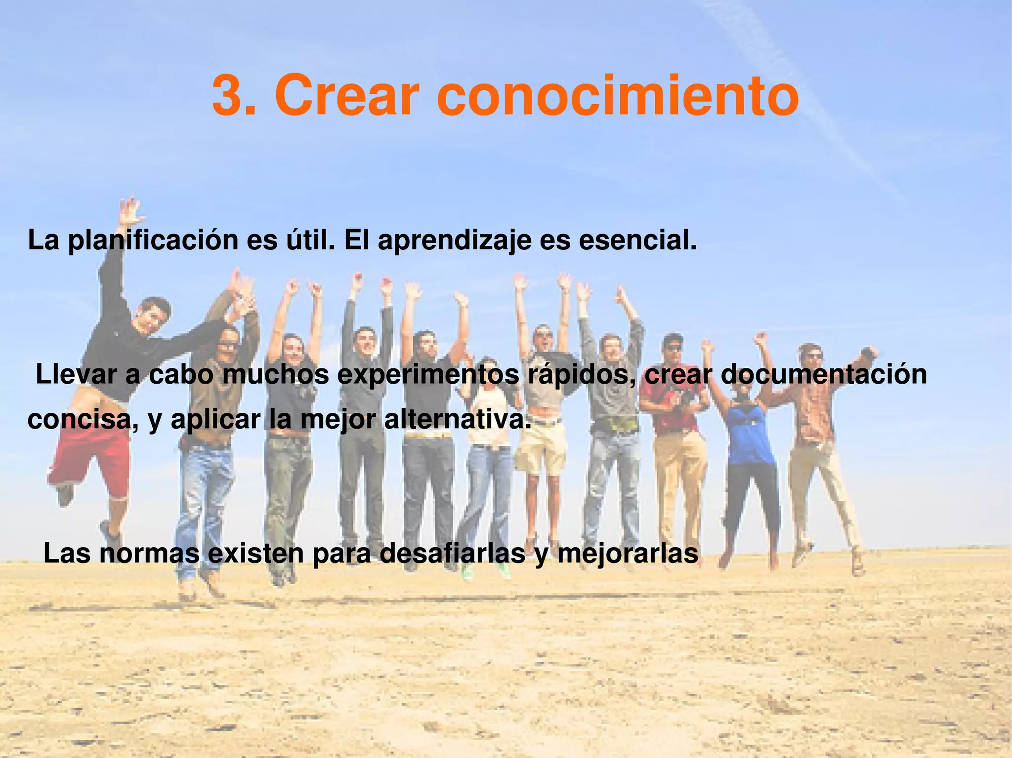 3. Crear conocimiento

La planificación es útil. El aprendizaje es esencial.



Llevar a cabo muchos experimentos rápidos, crear documentación
concisa, y aplicar la mejor alternativa.



 Las normas existen para desafiarlas y mejorarlas
 