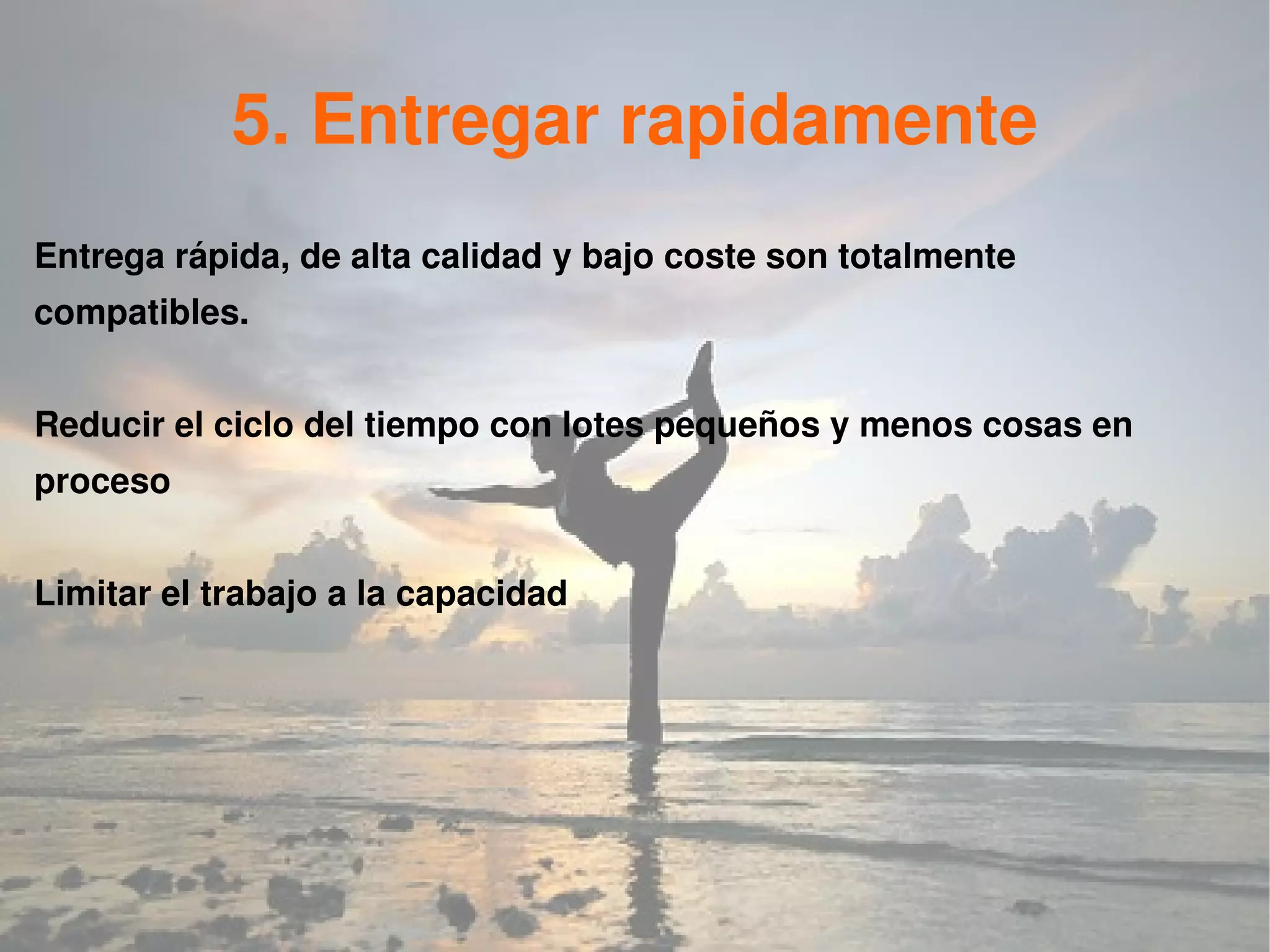 5. Entregar rapidamente
Entrega rápida, de alta calidad y bajo coste son totalmente
compatibles.


Reducir el ciclo del tiempo con lotes pequeños y menos cosas en
proceso


Limitar el trabajo a la capacidad
 