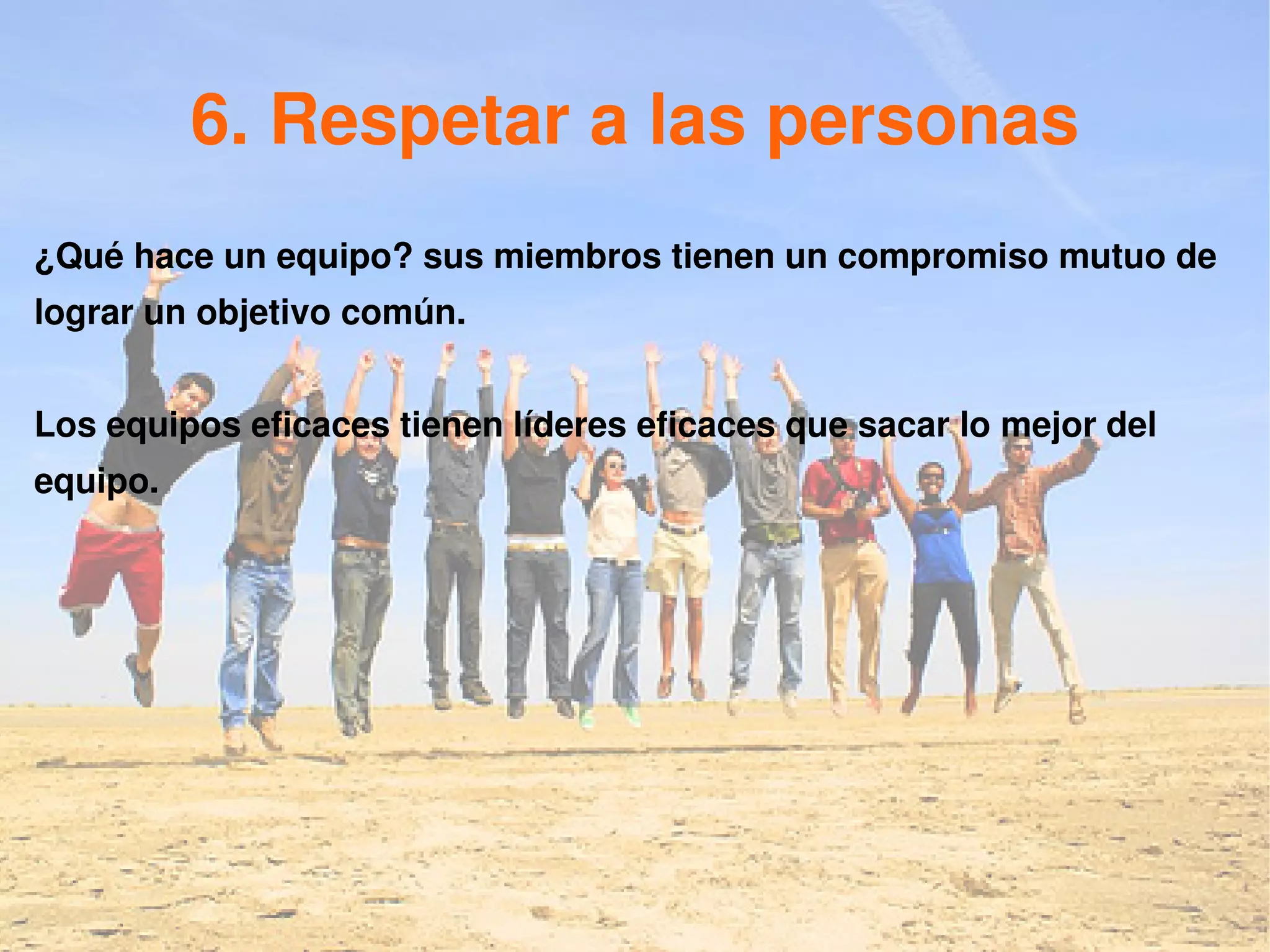 6. Respetar a las personas
¿Qué hace un equipo? sus miembros tienen un compromiso mutuo de
lograr un objetivo común.


Los equipos eficaces tienen líderes eficaces que sacar lo mejor del
equipo.
 