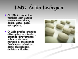 LSD: Ácido Lisérgico O LSD é conhecido também com outros nomes como doce, ácido, gota, papel, microponto. O LSD produz grandes alterações no cérebro, atuando diretamente sobre o sistema nervoso e provocando fenômenos psíquicos, como alucinações, delírios e ilusões.     