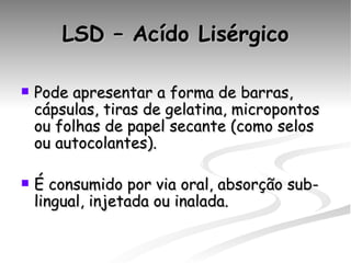 LSD – Acído Lisérgico Pode apresentar a forma de barras, cápsulas, tiras de gelatina, micropontos ou folhas de papel secante (como selos ou autocolantes).  É consumido por via oral, absorção sub-lingual, injetada ou inalada. 