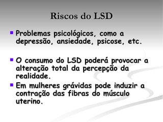 Riscos do LSD Problemas psicológicos, como a depressão, ansiedade, psicose, etc. O consumo do LSD poderá provocar a alteração total da percepção da realidade.  Em mulheres grávidas pode induzir a contração das fibras do músculo uterino.   