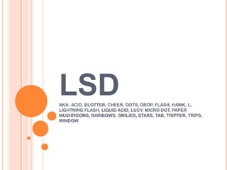 LSD
AKA: ACID, BLOTTER, CHEER, DOTS, DROP, FLASH, HAWK, L,
LIGHTNING FLASH, LIQUID ACID, LUCY, MICRO DOT, PAPER
MUSHROOMS, RAINBOWS, SMILIES, STARS, TAB, TRIPPER, TRIPS,
WINDOW.
 