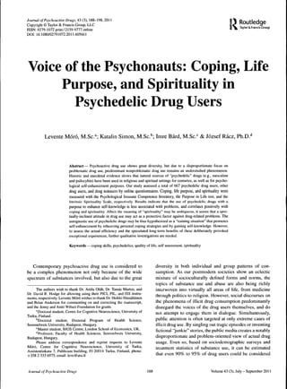 R
Journal of Psychoactive Dtugs, 43 (3), 188-198, 2011
Copyright © Taylor & Francis Group, LLC
                                                                                                                                         Routledge
                                                                                                                                         Taylor & Francis Croup
ISSN: 0279-1072 print/2159-9777 onlitie
DOl: 10.1080/02791072.2011.605661




Voice of the Psychonauts: Coping, Life
     Purpose, and Spirituality in
        Psychedelic Drug Users

           Levetite Moró, M.Sc.^ Kataliti Simon, M.Sc.''; Imre Bárd, M.Sc.'= & József Rácz, Ph.D.''



                          Abstract— Psychoactive drug use shows great diversity, but due to a disptoportionate focus on
                          problematic drug use, predominant nonproblematic drug use remains an undetstudied phenomenon.
                          Historic and anecdotal evidence shows that natural sources of "psychedelic" drugs (e.g., mescaline
                          and psilocybin) have been used in leligious and spiritual settings for centuries, as well as for psycho-
                          logical self-enhancement purposes. Our study assessed a total of 667 psychedelic drug users, other
                          drug users, and drug nonusers by online questionnaires. Coping, life purpose, and spirituality were
                          measured with the Psychological Inmiune Competence Inventory, the Purpose in Life test, and the
                          Intrinsic Spirituality Scale, respectively. Results indicate that the use of psychedelic drugs with a
                          purpose to enhance self-knowledge is less associated with probletns, and correlates positively with
                          coping and spirituality. Albeit the meaning of "spirituality" may be ambiguous, it seems that a spiri-
                          tually-inclined attitude in drug use may act as a ptotective factor against drug-related probletns. The
                          autognostic use of psychedelic drugs tnay be thus hypothesized as a "training situation" that promotes
                          self-enhancement by reheatsing personal coping stiategies and by gaining self-knowledge. However,
                          to assess the actual efficiency and the speculated long-tertii benefits of these delibetately provoked
                          exceptional experiences, further qualitative investigations are needed.

                          Keywords — coping skills, psychedelics, quality of life, self assessment, spirituality




   Contemporary psychoactive drug use is considered to                             diversity in both individual and group patterns of eon-
be a complex phenomenon not only because of the wide                               sutnption. As our postmodern societies show an eclectic
spectrum of substances involved, but also due to the great                         mixture of soeiocultutally defined forms and notms, the
                                                                                   topics of substance use and abuse are also being richly
      The authors wish to thank Dr. Attila Oláh, Dr. Tamas Mattos, and             interwoven into virtually all areas of life, from medicine
Dr. David R. Hodge for allowing using their PICI, PIL, and ISS instru-             through politics to religion. However, social discourses on
ments, respectively. Levente Moró wishes to thank Dr. Heikki Hatuäläinen
and Brian Anderson for conmienting on and correcting the manuscript,               the phenomena of illicit drug consumption predominantly
and the Jenny and Antti Wihuti Foundation for grants.                              disregard the voices of the drug users themselves, and do
      "Doctoral student. Centre for Cognitive Neuroscience, University of          not attetnpt to engage them in dialogue. Simultaneously,
Turku, Finland.
      ''Doctoral student. Doctoral Program of Health Science,                      public attention is often targeted at only extreme cases of
Semmelweis University, Budapest, Hungary.                                          illicit drug use. By singling out tragic episodes or inventing
      '^Master student, BIOS Centre, London School of Econotiiics, UK.             fictional "junkie" stories, the public media creates a notably
      ''Professor, Faculty of Health Sciences, Setniuelweis University,
Budapest, Hungaty.                                                                 disproportionate and problem-oriented view of actual drug
      Please address correspondence and reprint requests to Levente                usage. Even so, based on sociodemographic surveys and
Moró, Centre for Cognitive Neuroscience, University of Turku,                      treatment statistics of substance use, it can be estimated
Assistentinkatu 7, Publicum building, FI-20014 Turku, Finland; phone:
+358 2 333 6975, email: leve@utu.fi                                                that even 90% to 95% of drug users could be considered


Jourtuil of Psychoactive Drugs                                               188                                      Volume 43 (3), July - Septetiiber 2011
 