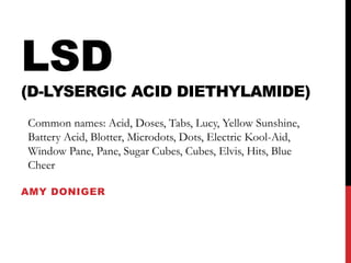 LSD
(D-LYSERGIC ACID DIETHYLAMIDE)
Common names: Acid, Doses, Tabs, Lucy, Yellow Sunshine,
Battery Acid, Blotter, Microdots, Dots, Electric Kool-Aid,
Window Pane, Pane, Sugar Cubes, Cubes, Elvis, Hits, Blue
Cheer

AMY DONIGER
 