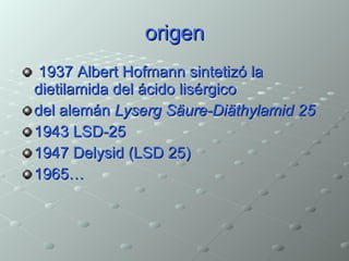 origen 1937 Albert Hofmann sintetizó la dietilamida del ácido lisérgico  del alemán  Lyserg Säure-Diäthylamid 25   1943 LSD-25  1947 Delysid (LSD 25) 1965… 