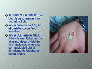0.000003 a 0.000001 por kilo de peso margen de seguridad alto en la heroína de 1/5, en el barbitúrico de 1/4, mientras en la LSD era de 1/600. Además resultaba ser un fármaco desprovisto de tolerancia que al usarse con asiduidad diaria simplemente dejaba de hacer efecto  
