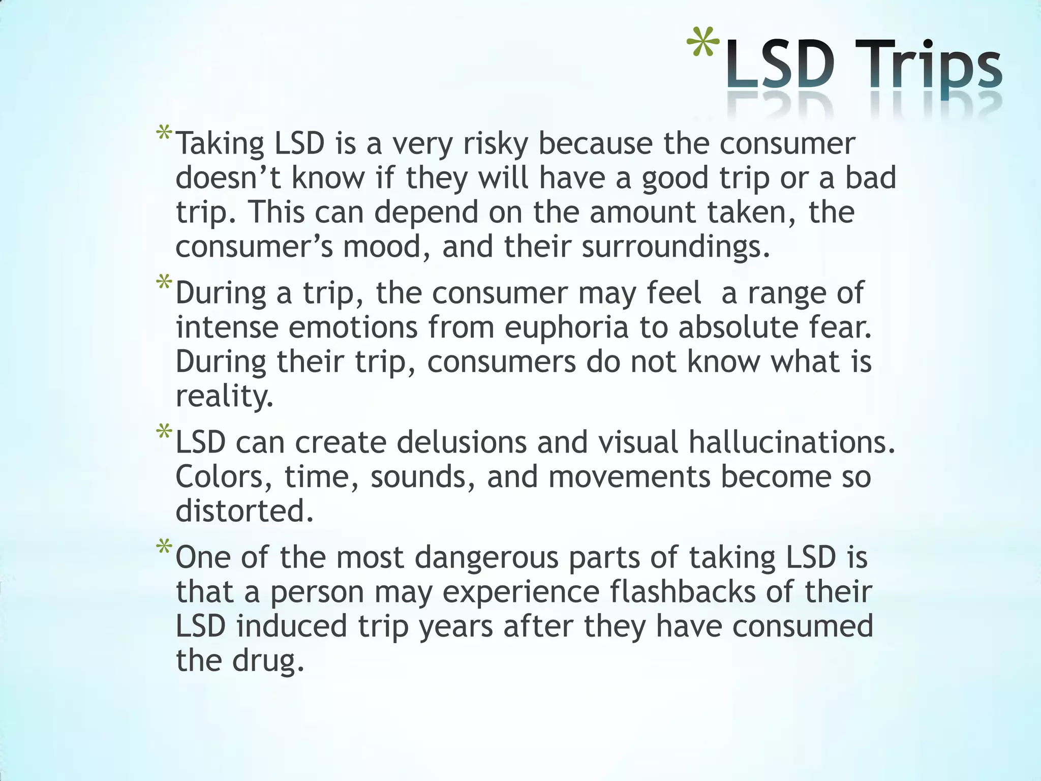 *
*Taking LSD is a very risky because the consumer
doesn’t know if they will have a good trip or a bad
trip. This can depend on the amount taken, the
consumer’s mood, and their surroundings.
*During a trip, the consumer may feel a range of
intense emotions from euphoria to absolute fear.
During their trip, consumers do not know what is
reality.
*LSD can create delusions and visual hallucinations.
Colors, time, sounds, and movements become so
distorted.
*One of the most dangerous parts of taking LSD is
that a person may experience flashbacks of their
LSD induced trip years after they have consumed
the drug.
 
