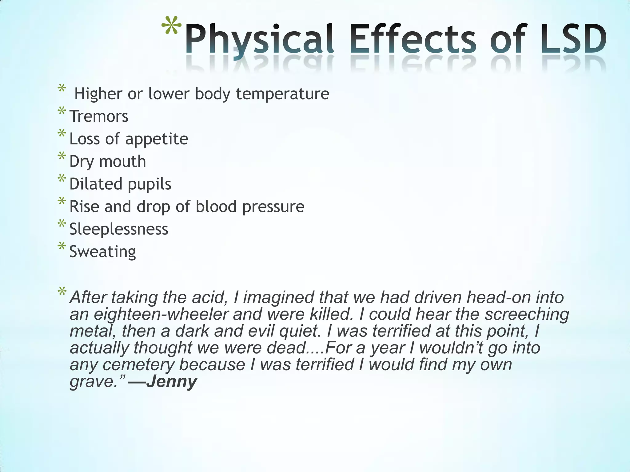 *
* Higher or lower body temperature
*Tremors
*Loss of appetite
*Dry mouth
*Dilated pupils
*Rise and drop of blood pressure
*Sleeplessness
*Sweating
*After taking the acid, I imagined that we had driven head-on into
an eighteen-wheeler and were killed. I could hear the screeching
metal, then a dark and evil quiet. I was terrified at this point, I
actually thought we were dead....For a year I wouldn’t go into
any cemetery because I was terrified I would find my own
grave.” —Jenny
 