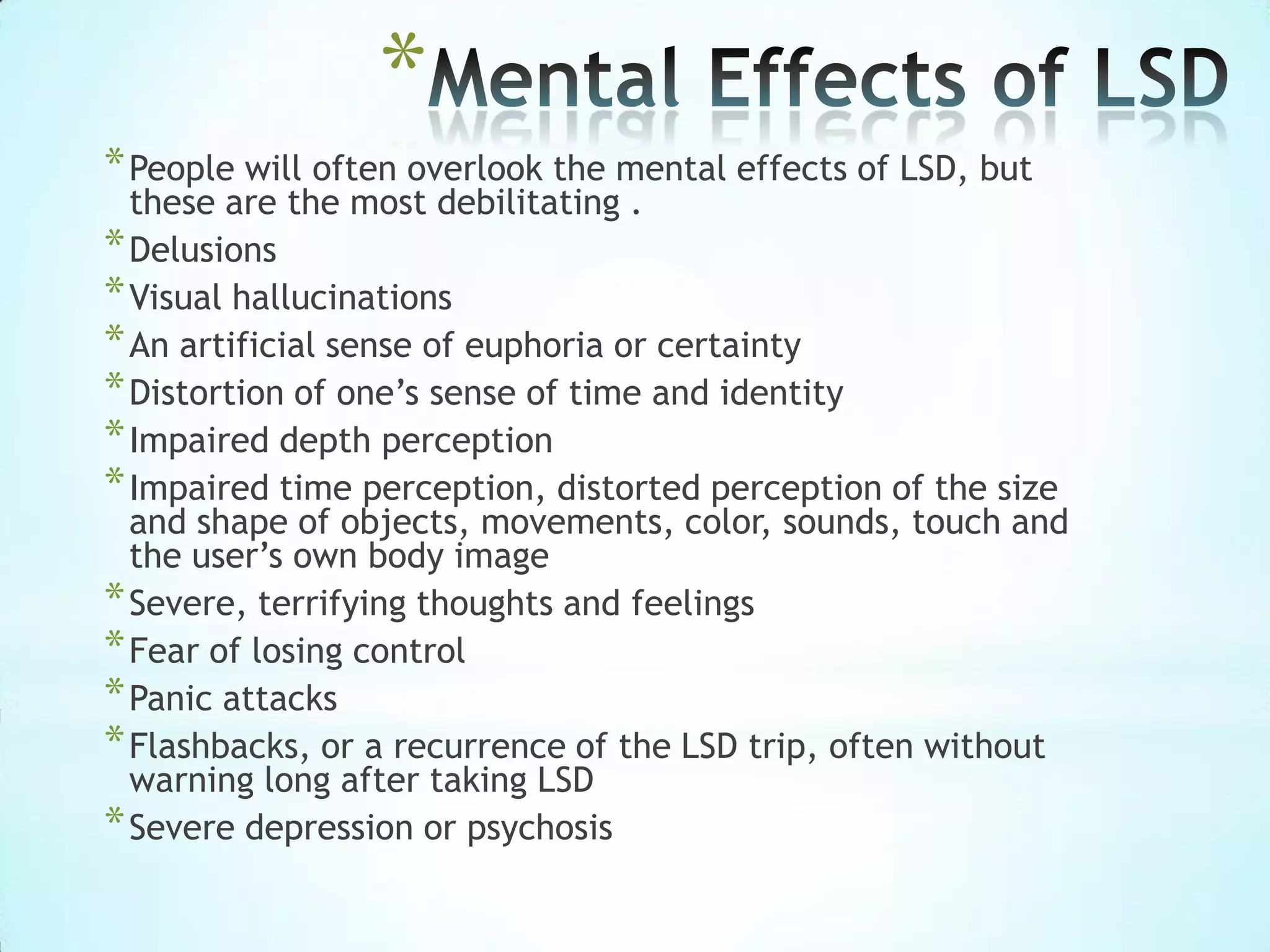 *
*People will often overlook the mental effects of LSD, but
these are the most debilitating .
*Delusions
*Visual hallucinations
*An artificial sense of euphoria or certainty
*Distortion of one’s sense of time and identity
*Impaired depth perception
*Impaired time perception, distorted perception of the size
and shape of objects, movements, color, sounds, touch and
the user’s own body image
*Severe, terrifying thoughts and feelings
*Fear of losing control
*Panic attacks
*Flashbacks, or a recurrence of the LSD trip, often without
warning long after taking LSD
*Severe depression or psychosis
 