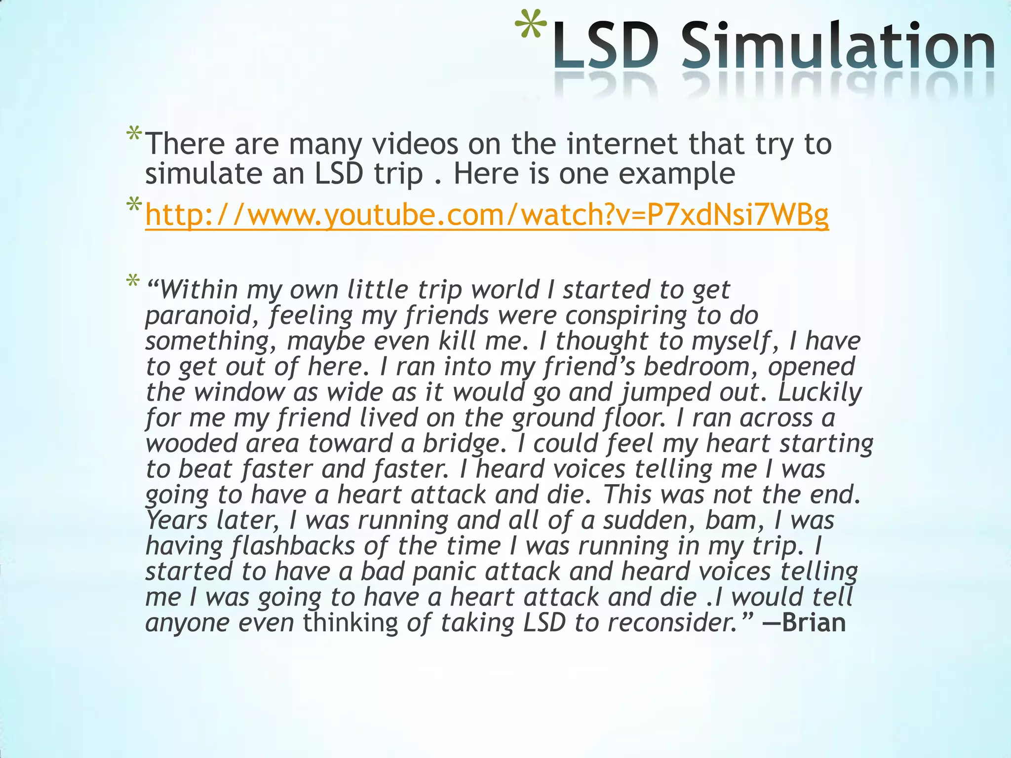 *
*There are many videos on the internet that try to
simulate an LSD trip . Here is one example
*http://www.youtube.com/watch?v=P7xdNsi7WBg
*“Within my own little trip world I started to get
paranoid, feeling my friends were conspiring to do
something, maybe even kill me. I thought to myself, I have
to get out of here. I ran into my friend’s bedroom, opened
the window as wide as it would go and jumped out. Luckily
for me my friend lived on the ground floor. I ran across a
wooded area toward a bridge. I could feel my heart starting
to beat faster and faster. I heard voices telling me I was
going to have a heart attack and die. This was not the end.
Years later, I was running and all of a sudden, bam, I was
having flashbacks of the time I was running in my trip. I
started to have a bad panic attack and heard voices telling
me I was going to have a heart attack and die .I would tell
anyone even thinking of taking LSD to reconsider.” —Brian
 