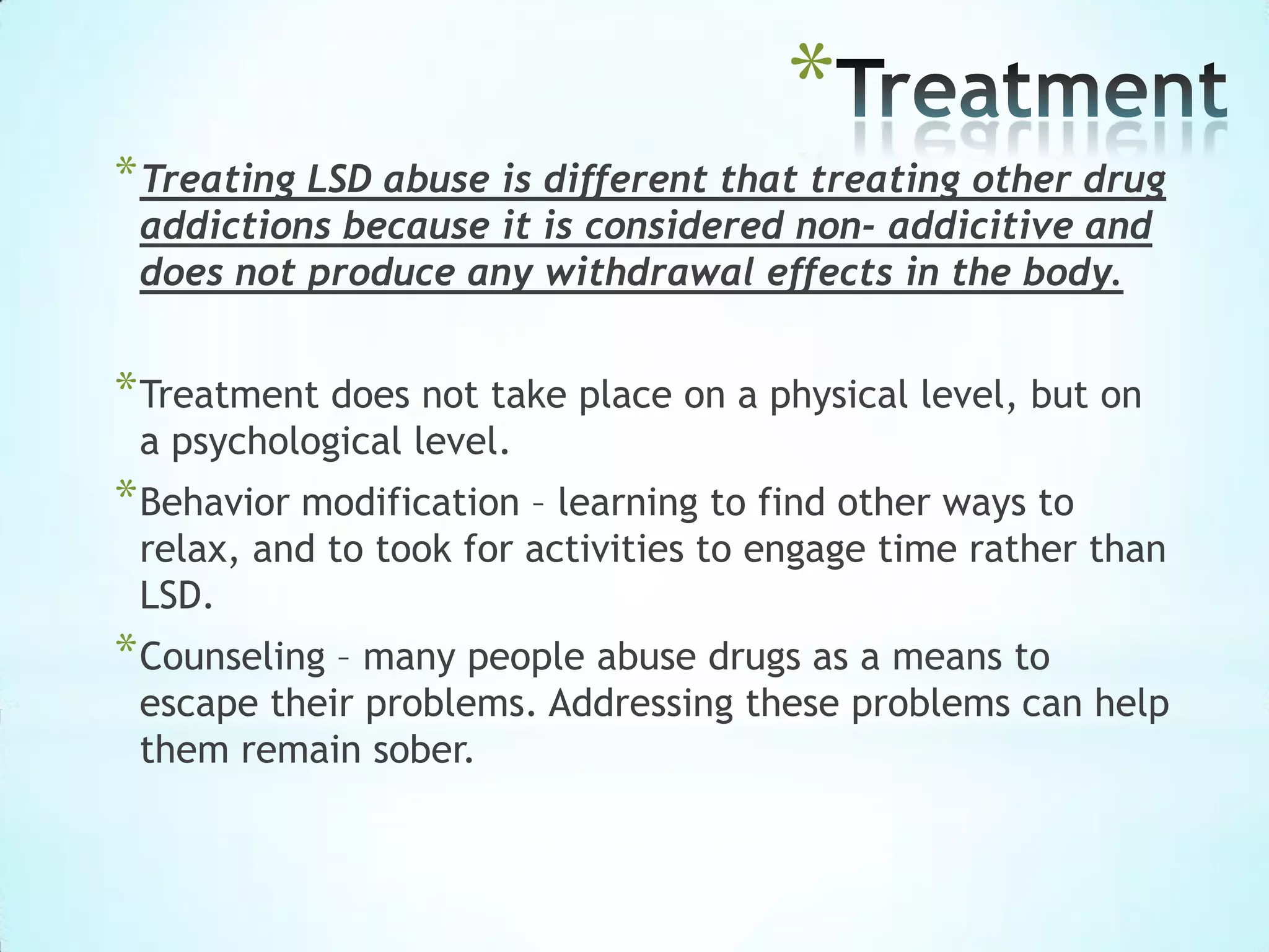 *
*Treating LSD abuse is different that treating other drug
addictions because it is considered non- addicitive and
does not produce any withdrawal effects in the body.
*Treatment does not take place on a physical level, but on
a psychological level.
*Behavior modification – learning to find other ways to
relax, and to took for activities to engage time rather than
LSD.
*Counseling – many people abuse drugs as a means to
escape their problems. Addressing these problems can help
them remain sober.
 