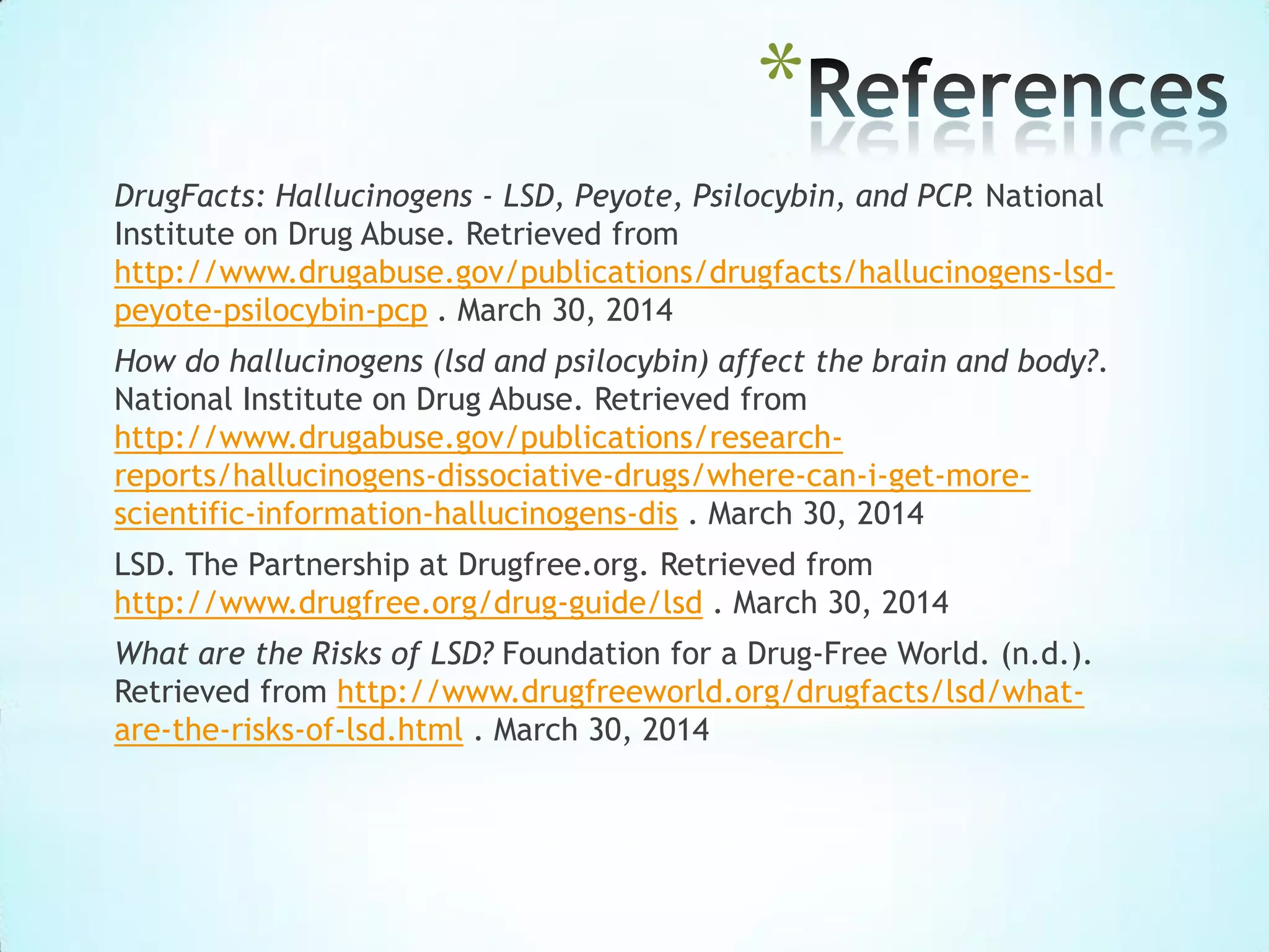 *
DrugFacts: Hallucinogens - LSD, Peyote, Psilocybin, and PCP. National
Institute on Drug Abuse. Retrieved from
http://www.drugabuse.gov/publications/drugfacts/hallucinogens-lsd-
peyote-psilocybin-pcp . March 30, 2014
How do hallucinogens (lsd and psilocybin) affect the brain and body?.
National Institute on Drug Abuse. Retrieved from
http://www.drugabuse.gov/publications/research-
reports/hallucinogens-dissociative-drugs/where-can-i-get-more-
scientific-information-hallucinogens-dis . March 30, 2014
LSD. The Partnership at Drugfree.org. Retrieved from
http://www.drugfree.org/drug-guide/lsd . March 30, 2014
What are the Risks of LSD? Foundation for a Drug-Free World. (n.d.).
Retrieved from http://www.drugfreeworld.org/drugfacts/lsd/what-
are-the-risks-of-lsd.html . March 30, 2014
 