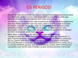 OS PERIGOS!
• Apesar do LSD comumente não causar comportamentos compulsivos para
sua obtenção, poderá causar uma dependência psicológica, visto que
algumas pessoas não conseguem viver mais sem a droga.
• No entanto, o seu maior risco não encontra-se na toxicidade ao organismo
mas nos efeitos psíquicos que ela causa, pois o usuário torna-se incapaz
de avaliar situações de perigo, julga-se com capacidade de força irreal,
podendo envolver-se em acidentes em geral; por exemplo em uma
alucinação, pretender voar e cair de uma janela, ou ignorando os perigos
do mar e avançando pelas suas águas!
• Além disso o uso crônico do LSD pode causar um fenômeno
“perigosíssimo” de causa desconhecida, denominado de “flashback”, o
qual, repentinamente, leva o indivíduo a ter todos os sintomas psíquicos
do uso, porém sem tê-lo feito, podendo ocorrer à qualquer momento,
inclusive durante a condução de algum tipo de veículo (carro, moto, etc.),
causando acidentes graves com conseqüências muitas vezes irreversíveis,
causando a sua morte e/ou invalidez ou pior ainda prejuízos à terceiros!
 