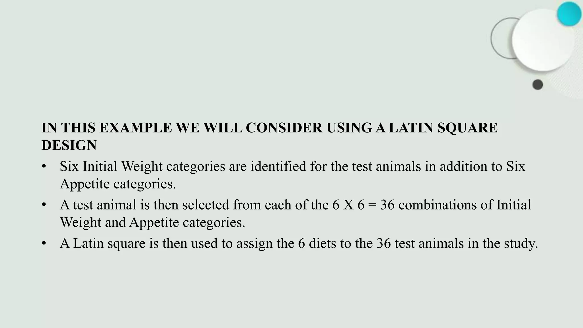 IN THIS EXAMPLE WE WILL CONSIDER USING A LATIN SQUARE
DESIGN
• Six Initial Weight categories are identified for the test animals in addition to Six
Appetite categories.
• A test animal is then selected from each of the 6 X 6 = 36 combinations of Initial
Weight and Appetite categories.
• A Latin square is then used to assign the 6 diets to the 36 test animals in the study.
 