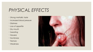 PHYSICAL EFFECTS
◦ Strong mettallic taste
◦ Increased blood pressure
◦ Dizziness
◦ Loss of appetite
◦ Dry mouth
◦ Sweating
◦ Nausea
◦ Numbness
◦ Tremors
◦ Weakness