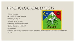 PSYCHOLOGICAL EFFECTS
◦ Mood change
◦ Radiant colors experience
◦ ”Rippling” objects
◦ Altered sense of time
◦ Crawling geometric patterns
◦ Losing the sense of identity
◦ Flashbacks
◦ Altered sensory experience of senses, emotions, memories, time, awareness for 6 to 14
hours