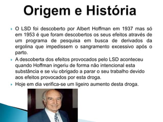  O LSD foi descoberto por Albert Hoffman em 1937 mas só
em 1953 é que foram descobertos os seus efeitos através de
um programa de pesquisa em busca de derivados da
ergolina que impedissem o sangramento excessivo após o
parto.
 A descoberta dos efeitos provocados pelo LSD aconteceu
quando Hoffman ingeriu de forma não intencional esta
substância e se viu obrigado a parar o seu trabalho devido
aos efeitos provocados por esta droga.
 Hoje em dia verifica-se um ligeiro aumento desta droga.
 