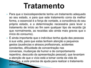  Para que o toxicodependente tenha um tratamento adequado
ao seu estado, e para que este tratamento corra da melhor
forma, o essencial é a força de vontade, a consciência do seu
próprio estado, e a determinação necessária para levar o
tratamento de início ao fim sem qualquer tipo de recaída (já
que normalmente, as recaídas são ainda mais graves que o
início do consumo).
 É ainda importante que o indivíduo tenha ajuda das pessoas
à sua volta, para que estas tenham atenção a pequenos
gestos (ausências e atrasos profissionais, acidentes
constantes, dificuldade de concentração nas
conversas, mudanças de humor e de comportamento
repentino, descuido da apresentação pessoal), que levantam
a atenção de que o vício está a tomar conta da vida do
indivíduo, e este precisa de ajuda para realizar o tratamento
adequado.
 