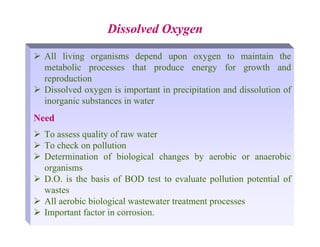 ¾ All living organisms depend upon oxygen to maintain the
metabolic processes that produce energy for growth and
reproduction
¾ Dissolved oxygen is important in precipitation and dissolution of
inorganic substances in water
Need
¾ To assess quality of raw water
¾ To check on pollution
¾ Determination of biological changes by aerobic or anaerobic
organisms
¾ D.O. is the basis of BOD test to evaluate pollution potential of
wastes
¾ All aerobic biological wastewater treatment processes
¾ Important factor in corrosion.
Dissolved Oxygen
 