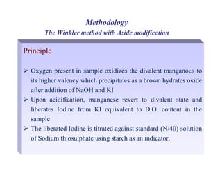 Principle
¾ Oxygen present in sample oxidizes the divalent manganous to
its higher valency which precipitates as a brown hydrates oxide
after addition of NaOH and KI
¾ Upon acidification, manganese revert to divalent state and
liberates Iodine from KI equivalent to D.O. content in the
sample
¾ The liberated Iodine is titrated against standard (N/40) solution
of Sodium thiosulphate using starch as an indicator.
Methodology
The Winkler method with Azide modification
 