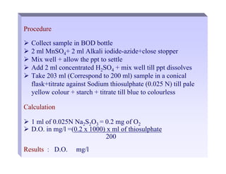 Procedure
¾ Collect sample in BOD bottle
¾ 2 ml MnSO4+ 2 ml Alkali iodide-azide+close stopper
¾ Mix well + allow the ppt to settle
¾ Add 2 ml concentrated H2SO4 + mix well till ppt dissolves
¾ Take 203 ml (Correspond to 200 ml) sample in a conical
flask+titrate against Sodium thiosulphate (0.025 N) till pale
yellow colour + starch + titrate till blue to colourless
Calculation
¾ 1 ml of 0.025N Na2S2O3 = 0.2 mg of O2
¾ D.O. in mg/l =(0.2 x 1000) x ml of thiosulphate
200
Results : D.O. mg/l
 