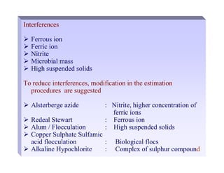 Interferences
¾ Ferrous ion
¾ Ferric ion
¾ Nitrite
¾ Microbial mass
¾ High suspended solids
To reduce interferences, modification in the estimation
procedures are suggested
¾ Alsterberge azide : Nitrite, higher concentration of
ferric ions
¾ Redeal Stewart : Ferrous ion
¾ Alum / Flocculation : High suspended solids
¾ Copper Sulphate Sulfamic
acid flocculation : Biological flocs
¾ Alkaline Hypochlorite : Complex of sulphur compound
 