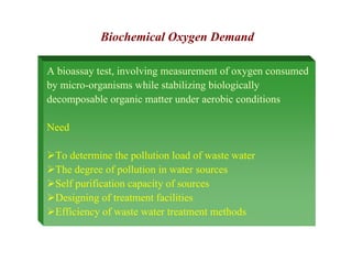 A bioassay test, involving measurement of oxygen consumed
by micro-organisms while stabilizing biologically
decomposable organic matter under aerobic conditions
Need
¾To determine the pollution load of waste water
¾The degree of pollution in water sources
¾Self purification capacity of sources
¾Designing of treatment facilities
¾Efficiency of waste water treatment methods
Biochemical Oxygen Demand
 