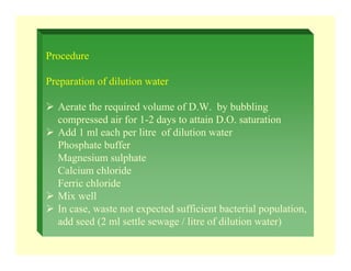 Procedure
Preparation of dilution water
¾ Aerate the required volume of D.W. by bubbling
compressed air for 1-2 days to attain D.O. saturation
¾ Add 1 ml each per litre of dilution water
Phosphate buffer
Magnesium sulphate
Calcium chloride
Ferric chloride
¾ Mix well
¾ In case, waste not expected sufficient bacterial population,
add seed (2 ml settle sewage / litre of dilution water)
 