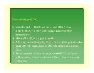 Determination of D.O.
i) Samples and ii) Blank, on initial and after 5 days
¾ 2 ml MnSO4 + 2 ml Alkali-iodide-azide+stopper
immediately
¾ Mix well + allow the ppt. to settle
¾ Add 2 ml concentrated H2 SO4 + mix well till ppt. dissolve
¾ Take 203 ml (correspond to 200 ml) sample in a conical
flask
¾ Titrate against sodium thiosulphate (0.025 N) till pale
yellow colour + starch solution + blue colour + titrate till
colourless
 
