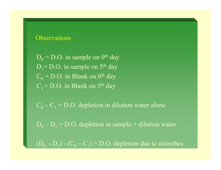 Observations
D0 = D.O. in sample on 0th day
D1= D.O. in sample on 5th day
C0 = D.O. in Blank on 0th day
C1 = D.O. in Blank on 5th day
C0 – C1 = D.O. depletion in dilution water alone
D0 – D1 = D.O. depletion in sample + dilution water
(D0 - D1) - (C0 – C1) = D.O. depletion due to microbes
 