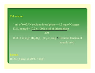 Calculation
1 ml of 0.025 N sodium thiosulphate = 0.2 mg of Oxygen
D.O. in mg/l = (0.2 x 1000) x ml of thiosulphate
200
B.O.D. in mg/l (D0-D1) – (C0-C1) mg x Decimal fraction of
sample used
Results
B.O.D. 5 days at 200 C = mg/l
 