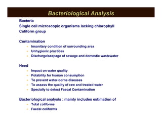 Bacteriological Analysis
Bacteria
Single cell microscopic organisms lacking chlorophyll
Coliform group
Contamination
• Insanitary condition of surrounding area
• Unhygienic practices
• Discharge/seepage of sewage and domestic wastewater
Need
• Impact on water quality
• Potability for human consumption
• To prevent water-borne diseases
• To assess the quality of raw and treated water
• Specially to detect Faecal Contamination
Bacteriological analysis : mainly includes estimation of
• Total coliforms
• Faecal coliforms
 