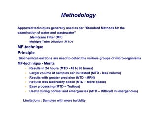 Methodology
Approved techniques generally used as per "Standard Methods for the
examination of water and wastewater”
– .Membrane Filter (MF)
– Multiple Tube Dilution (MTD)
MF-technique
Principle
Biochemical reactions are used to detect the various groups of micro-organisms
MF-technique - Merits
• Results in 24 hours (MTD - 48 to 96 hours)
• Larger volume of samples can be tested (MTD - less volume)
• Results with greater precision (MTD - MPN)
• Require less laboratory space (MTD – More space)
• Easy processing (MTD – Tedious)
• Useful during normal and emergencies (MTD – Difficult in emergencies)
Limitations : Samples with more turbidity
 