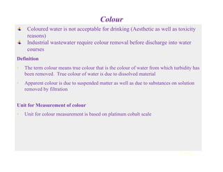Colour
Coloured water is not acceptable for drinking (Aesthetic as well as toxicity
reasons)
Industrial wastewater require colour removal before discharge into water
courses
Definition
• The term colour means true colour that is the colour of water from which turbidity has
been removed. True colour of water is due to dissolved material
• Apparent colour is due to suspended matter as well as due to substances on solution
removed by filtration
Unit for Measurement of colour
• Unit for colour measurement is based on platinum cobalt scale
Contd...
 